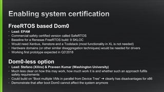 FreeRTOS based Dom0
• Lead: EPAM
• Commercial safety certified version called SafeRTOS
• Baseline for a Renesas FreeRTOS build: 9 SKLOC
• Would need Xenbus, Xenstore and a Toolstack (most functionality in XL is not needed)
• Hardware domains (or other similar disaggregation techniques) would be needed for drivers
• Working first prototype expected in Q3’2018
Dom0-less option
• Lead: Stefano (Xilinx) & Praveen Kumar (Washington University)
• Much less clear on how this may work, how much work it is and whether such an approach fulfils
safety requirements
• Could build on “Boot multiple VMs in parallel from Device Tree” ➜ clearly has disadvantages for x86
• Demonstrate that after boot Dom0 cannot affect the system anymore
 