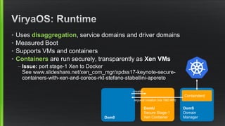 • Uses disaggregation, service domains and driver domains
• Measured Boot
• Supports VMs and containers
• Containers are run securely, transparently as Xen VMs
– Issue: port stage-1 Xen to Docker
See www.slideshare.net/xen_com_mgr/xpdss17-keynote-secure-
containers-with-xen-and-coreos-rkt-stefano-stabellini-aporeto
Dom0
DomS
Domain
Manager
DomU
Secure Stage-1
Xen Container
Containderd
creates
request creation (via TBD API)
 
