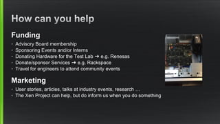 Funding
• Advisory Board membership
• Sponsoring Events and/or Interns
• Donating Hardware for the Test Lab ➜ e.g. Renesas
• Donate/sponsor Services ➜ e.g. Rackspace
• Travel for engineers to attend community events
Marketing
• User stories, articles, talks at industry events, research …
• The Xen Project can help, but do inform us when you do something
 