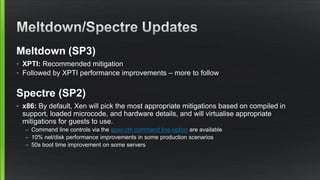 Meltdown (SP3)
• XPTI: Recommended mitigation
• Followed by XPTI performance improvements – more to follow
Spectre (SP2)
• x86: By default, Xen will pick the most appropriate mitigations based on compiled in
support, loaded microcode, and hardware details, and will virtualise appropriate
mitigations for guests to use.
– Command line controls via the spec-ctrl command line option are available
– 10% net/disk performance improvements in some production scenarios
– 50s boot time improvement on some servers
 