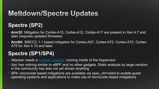 Spectre (SP2)
• Arm32: Mitigation for Cortex-A15, Cortex-A12, Cortex-A17 are present in Xen 4.7 and
later (requires updated firmware)
• Arm64: SMCCC 1.1 based mitigation for Cortex-A57, Cortex-A72, Cortex-A72, Cortex-
A75 for Xen 4.10 and later.
Spectre (SP1/SP4)
• Attacker needs a suitable "gadget" running inside of the Hypervisor
• Xen has nothing similar to eBPF and no other gadgets. Static analysis by large vendors
in the community has also not yet shown anything
• SP4: microcode based mitigations are available via spec_ctrl=ssbd to enable guest
operating systems and applications to make use of microcode based mitigations
 