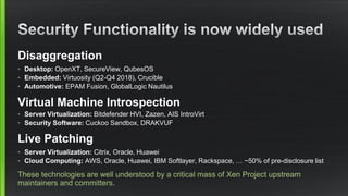 Disaggregation
• Desktop: OpenXT, SecureView, QubesOS
• Embedded: Virtuosity (Q2-Q4 2018), Crucible
• Automotive: EPAM Fusion, GlobalLogic Nautilus
Virtual Machine Introspection
• Server Virtualization: Bitdefender HVI, Zazen, AIS IntroVirt
• Security Software: Cuckoo Sandbox, DRAKVUF
Live Patching
• Server Virtualization: Citrix, Oracle, Huawei
• Cloud Computing: AWS, Oracle, Huawei, IBM Softlayer, Rackspace, … ~50% of pre-disclosure list
These technologies are well understood by a critical mass of Xen Project upstream
maintainers and committers.
 
