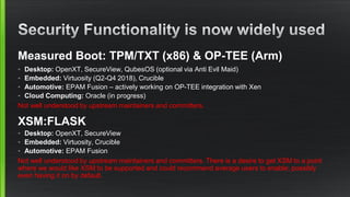 Measured Boot: TPM/TXT (x86) & OP-TEE (Arm)
• Desktop: OpenXT, SecureView, QubesOS (optional via Anti Evil Maid)
• Embedded: Virtuosity (Q2-Q4 2018), Crucible
• Automotive: EPAM Fusion – actively working on OP-TEE integration with Xen
• Cloud Computing: Oracle (in progress)
Not well understood by upstream maintainers and committers.
XSM:FLASK
• Desktop: OpenXT, SecureView
• Embedded: Virtuosity, Crucible
• Automotive: EPAM Fusion
Not well understood by upstream maintainers and committers. There is a desire to get XSM to a point
where we would like XSM to be supported and could recommend average users to enable; possibly
even having it on by default.
 
