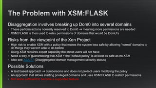 Disaggregation involves breaking up Dom0 into several domains
• These perform actions normally reserved to Dom0 ➜ meaning more permissions are needed
• XSM:FLASK is then used to relax permissions of domains that would be DomU’s
Risks from the viewpoint of the Xen Project
• High risk to enable XSM with a policy that makes the system less safe by allowing 'normal' domains to
do things they weren't able to do before
• Using XSM requires expert capability that most users will not have
• Need a way of guaranteeing that XSM + the "default policy" is at least as safe as no XSM
• Also see XSA-77 (Disaggregated domain management security status)
Possible Solutions
• A test based approach ➜ cumbersome and does not protect users modifying the policy
• An approach that allows starting privileged domains and uses XSM:FLASK to restrict permissions
• Not alone sufficient to become a supported feature
 