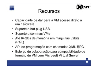 Recursos
• Capacidade de dar para a VM acesso direto a
  um hardware
• Suporte a hot-plug USB
• Suporte a som nas VMs
• Até 64GBs de memória em máquinas 32bits
  (PAE)
• API de programação com chamadas XML-RPC
• Esforço de colaboração para compatibilidade de
  formato de VM com Microsoft Virtual Server
 