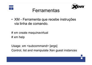Ferramentas
• XM - Ferramenta que recebe instruções
  via linha de comando.

# xm create maquinavirtual
# xm help

Usage: xm <subcommand> [args]
Control, list and manipulate Xen guest instances
 