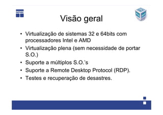 Visão geral
• Virtualização de sistemas 32 e 64bits com
  processadores Intel e AMD
• Virtualização plena (sem necessidade de portar
  S.O.)
• Suporte a múltiplos S.O.’s
• Suporte a Remote Desktop Protocol (RDP).
• Testes e recuperação de desastres.
 