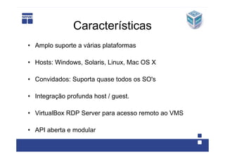 Características
• Amplo suporte a várias plataformas

• Hosts: Windows, Solaris, Linux, Mac OS X

• Convidados: Suporta quase todos os SO's

• Integração profunda host / guest.

• VirtualBox RDP Server para acesso remoto ao VMS

• API aberta e modular
 