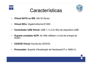 Características
• Virtual SATA ou IDE: Até 32 discos

• Virtual NICs: Gigabit ethernet E1000

• Controlador USB Virtual: USB 1.1 e 2.0; filtro de dispositivo USB

• Suporte completo ACPI: As VMs refletem o nível de energia do
  HOST.

• CD/DVD Virtual: Escrita de CD/DVD.

• Procesador: Suporta Virtualização de Hardware(VT-x, AMD-V).
 