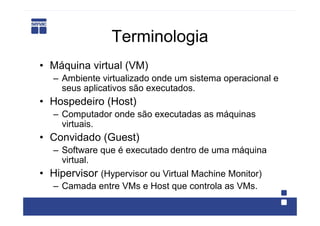 Terminologia
• Máquina virtual (VM)
   – Ambiente virtualizado onde um sistema operacional e
     seus aplicativos são executados.
• Hospedeiro (Host)
   – Computador onde são executadas as máquinas
     virtuais.
• Convidado (Guest)
   – Software que é executado dentro de uma máquina
     virtual.
• Hipervisor (Hypervisor ou Virtual Machine Monitor)
   – Camada entre VMs e Host que controla as VMs.
 