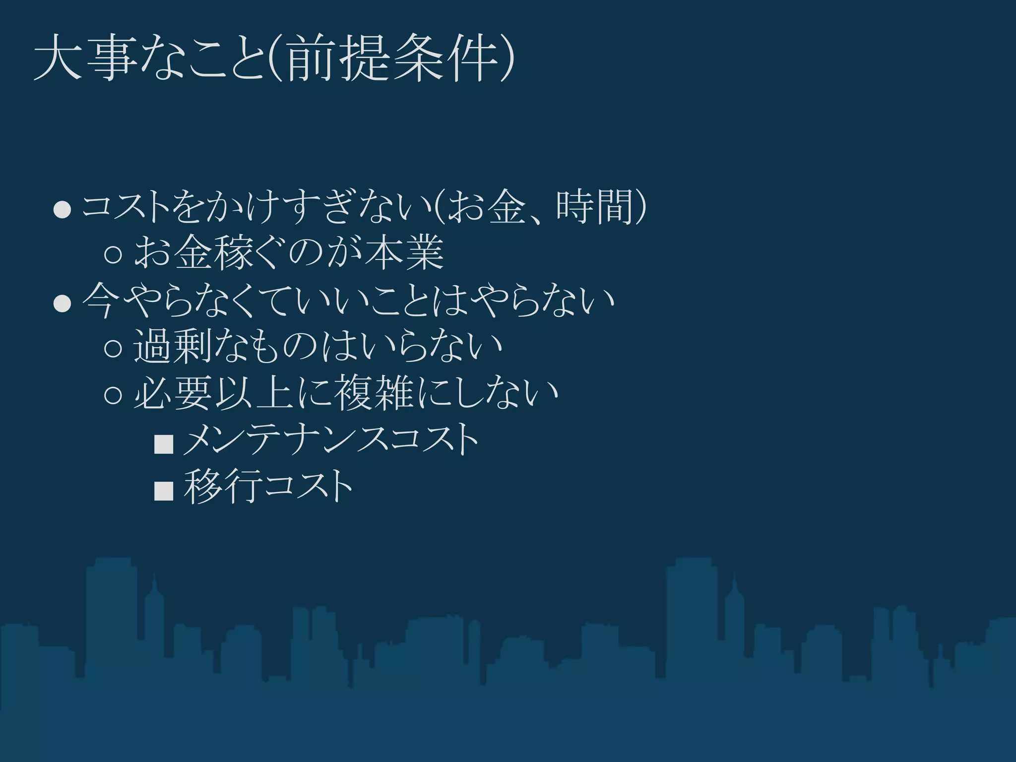 大事なこと(前提条件)

● コストをかけすぎない(お金、時間)
   ○ お金稼ぐのが本業
● 今やらなくていいことはやらない
   ○ 過剰なものはいらない
   ○ 必要以上に複雑にしない
     ■ メンテナンスコスト
     ■ 移行コスト
 