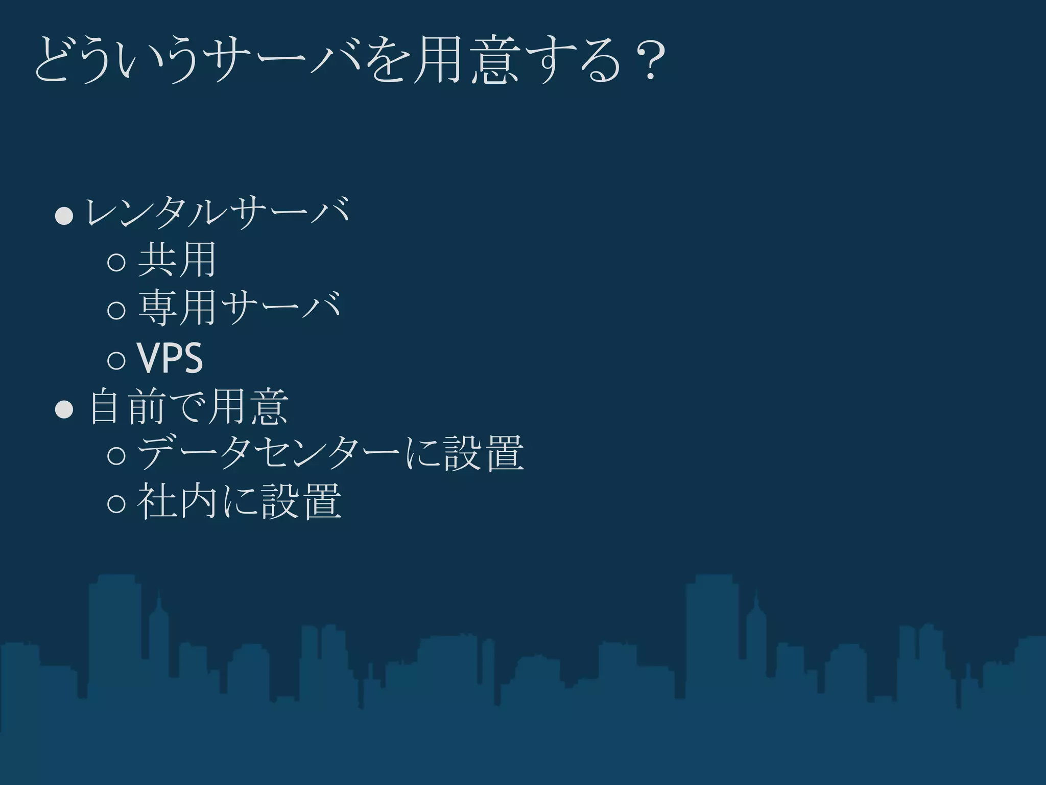 どういうサーバを用意する？

● レンタルサーバ
   ○ 共用
   ○ 専用サーバ
   ○ VPS
● 自前で用意
   ○ データセンターに設置
   ○ 社内に設置
 