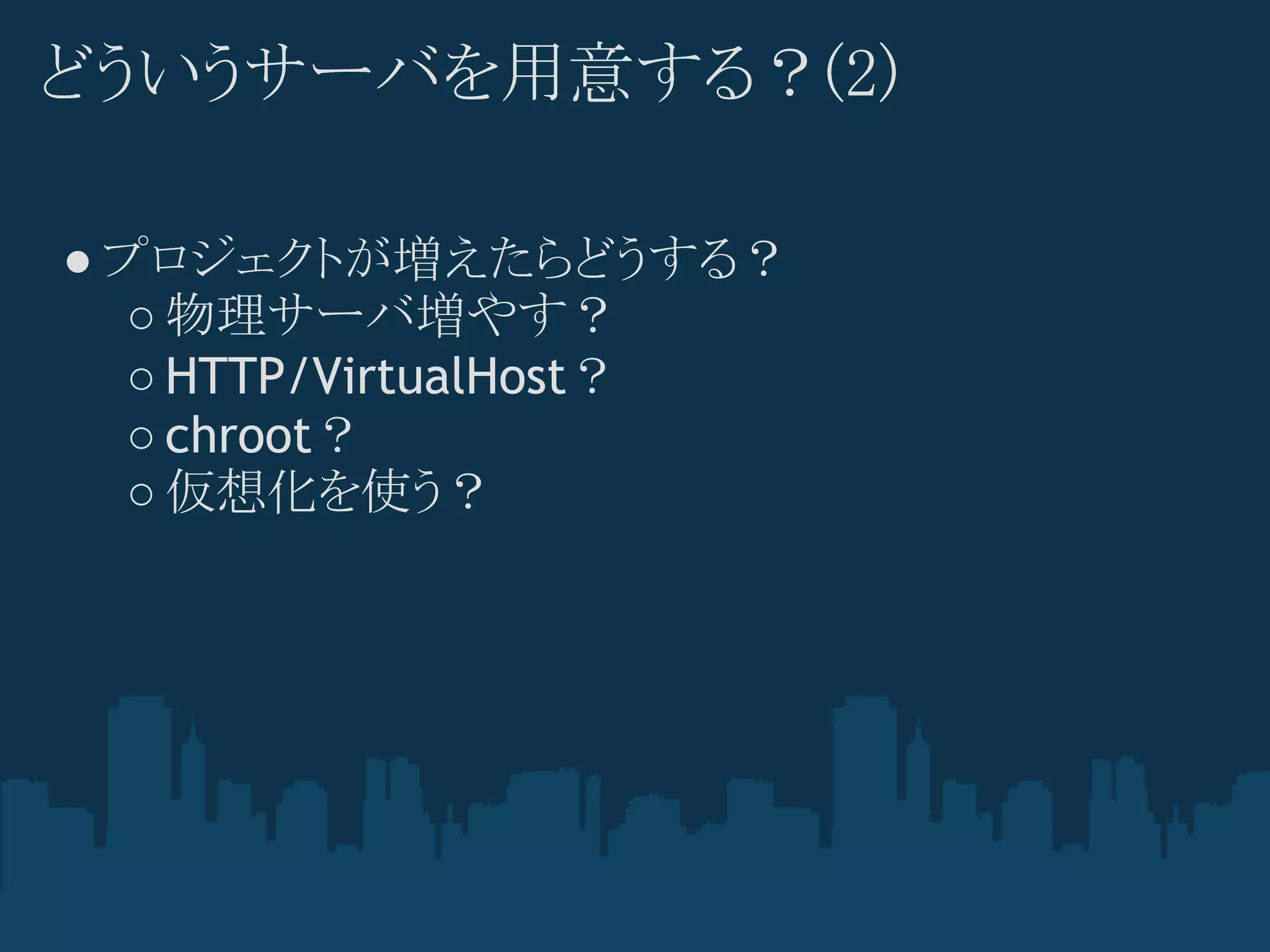 どういうサーバを用意する？(2)

● プロジェクトが増えたらどうする？
   ○ 物理サーバ増やす？
   ○ HTTP/VirtualHost？
   ○ chroot？
   ○ 仮想化を使う？
 