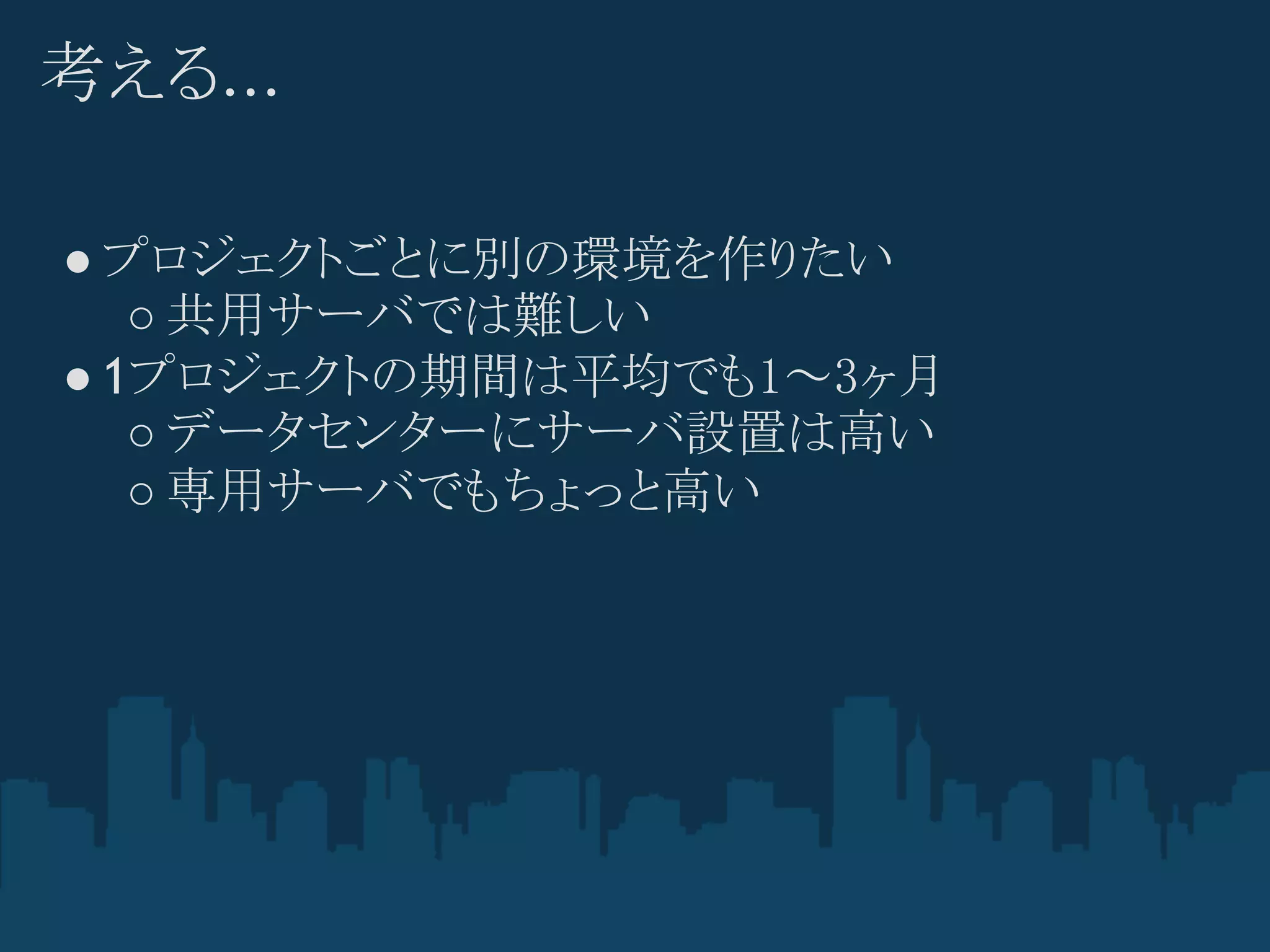考える...

● プロジェクトごとに別の環境を作りたい
   ○ 共用サーバでは難しい
● 1プロジェクトの期間は平均でも1～3ヶ月
   ○ データセンターにサーバ設置は高い
   ○ 専用サーバでもちょっと高い
 