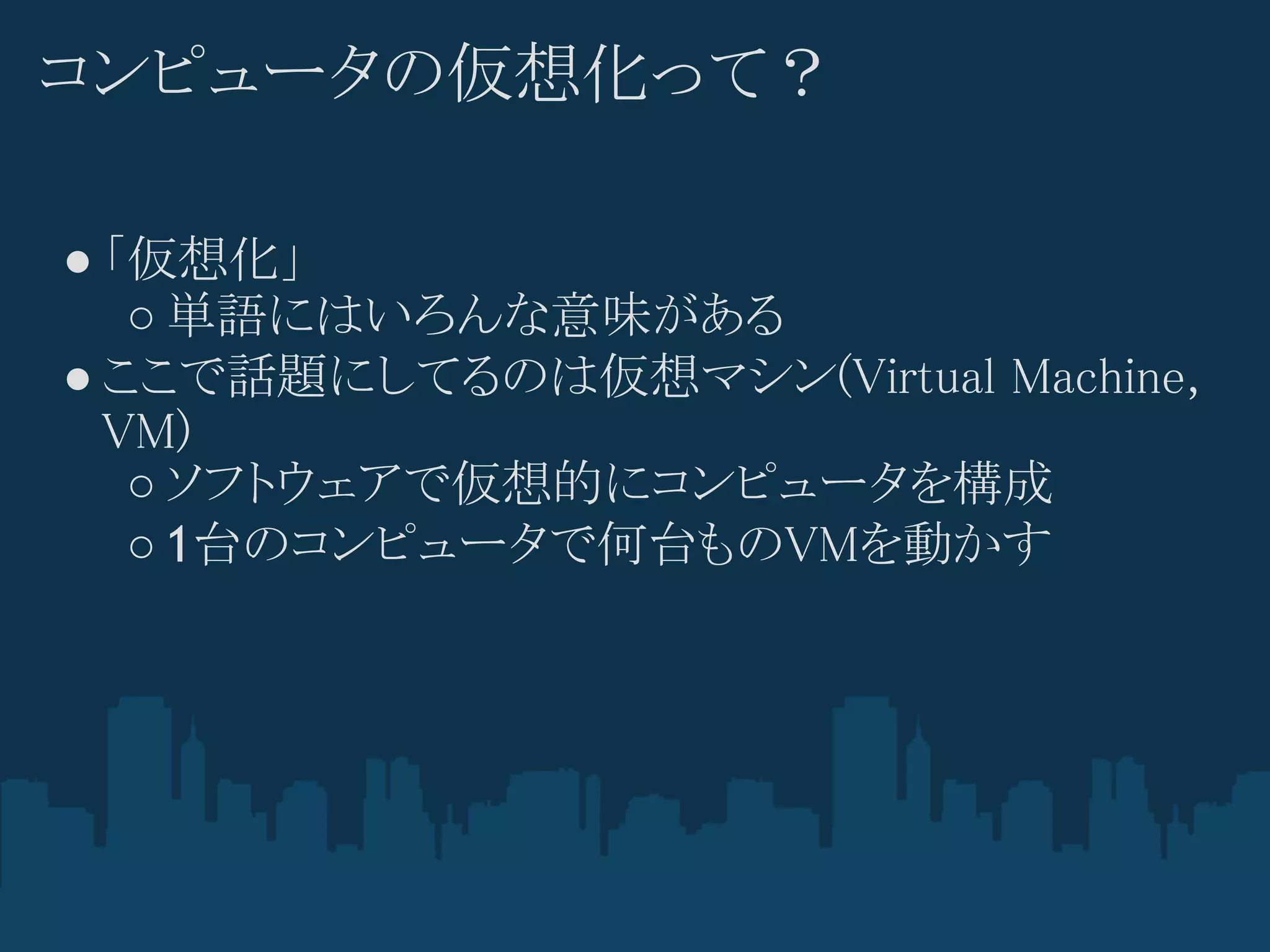コンピュータの仮想化って？

● 「仮想化」
   ○ 単語にはいろんな意味がある
● ここで話題にしてるのは仮想マシン(Virtual Machine,
  VM)
   ○ ソフトウェアで仮想的にコンピュータを構成
   ○ 1台のコンピュータで何台ものVMを動かす
 