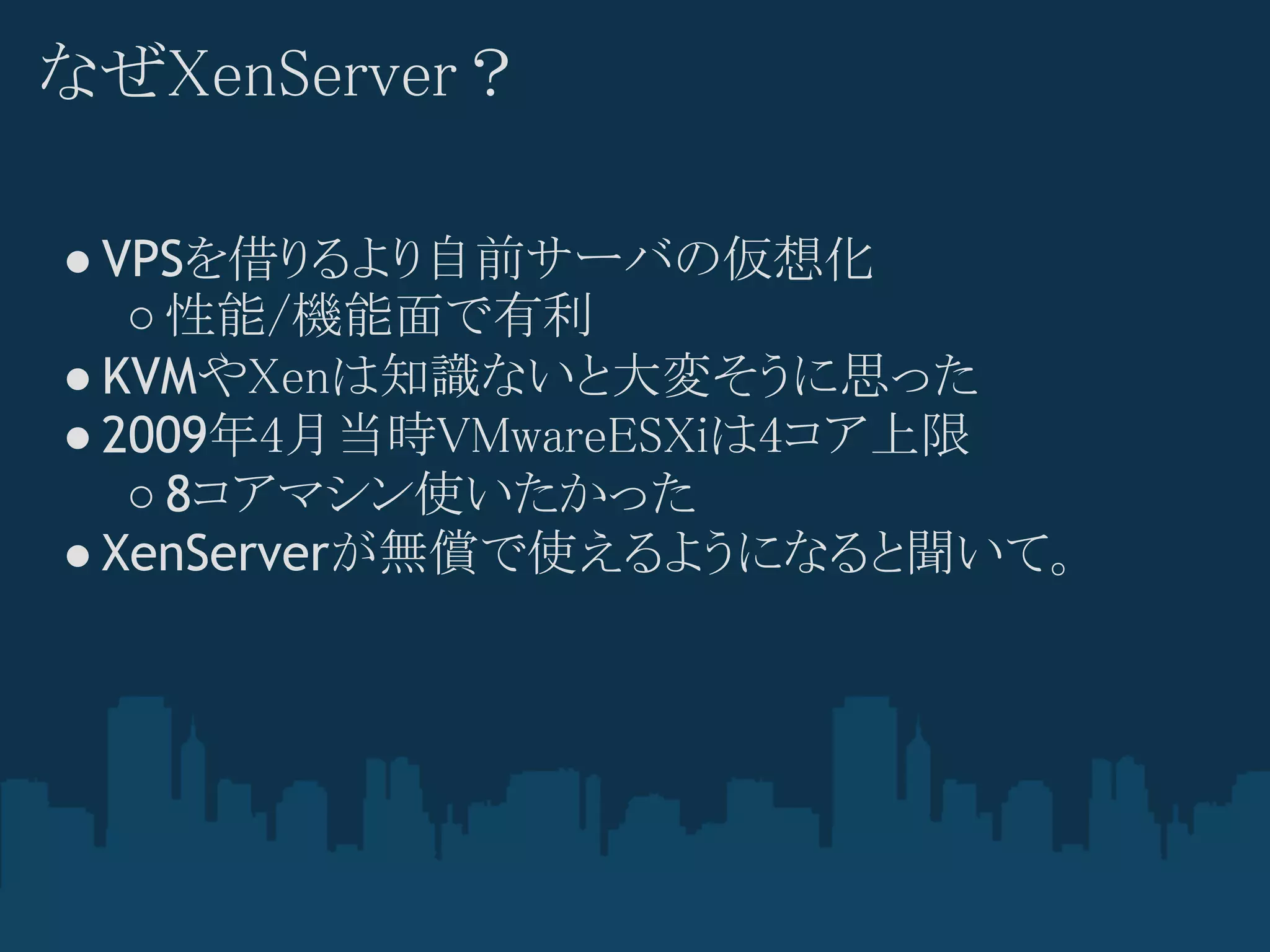 なぜXenServer？

● VPSを借りるより自前サーバの仮想化
   ○ 性能/機能面で有利
● KVMやXenは知識ないと大変そうに思った
● 2009年4月当時VMwareESXiは4コア上限
   ○ 8コアマシン使いたかった
● XenServerが無償で使えるようになると聞いて。
 