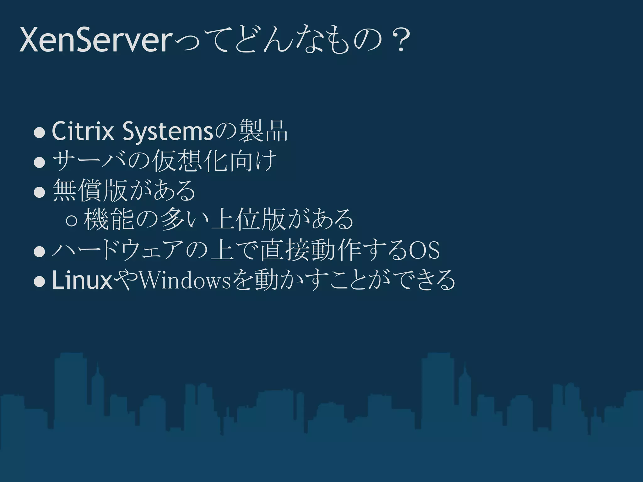 XenServerってどんなもの？

● Citrix Systemsの製品
● サーバの仮想化向け
● 無償版がある
   ○ 機能の多い上位版がある
● ハードウェアの上で直接動作するOS
● LinuxやWindowsを動かすことができる
 