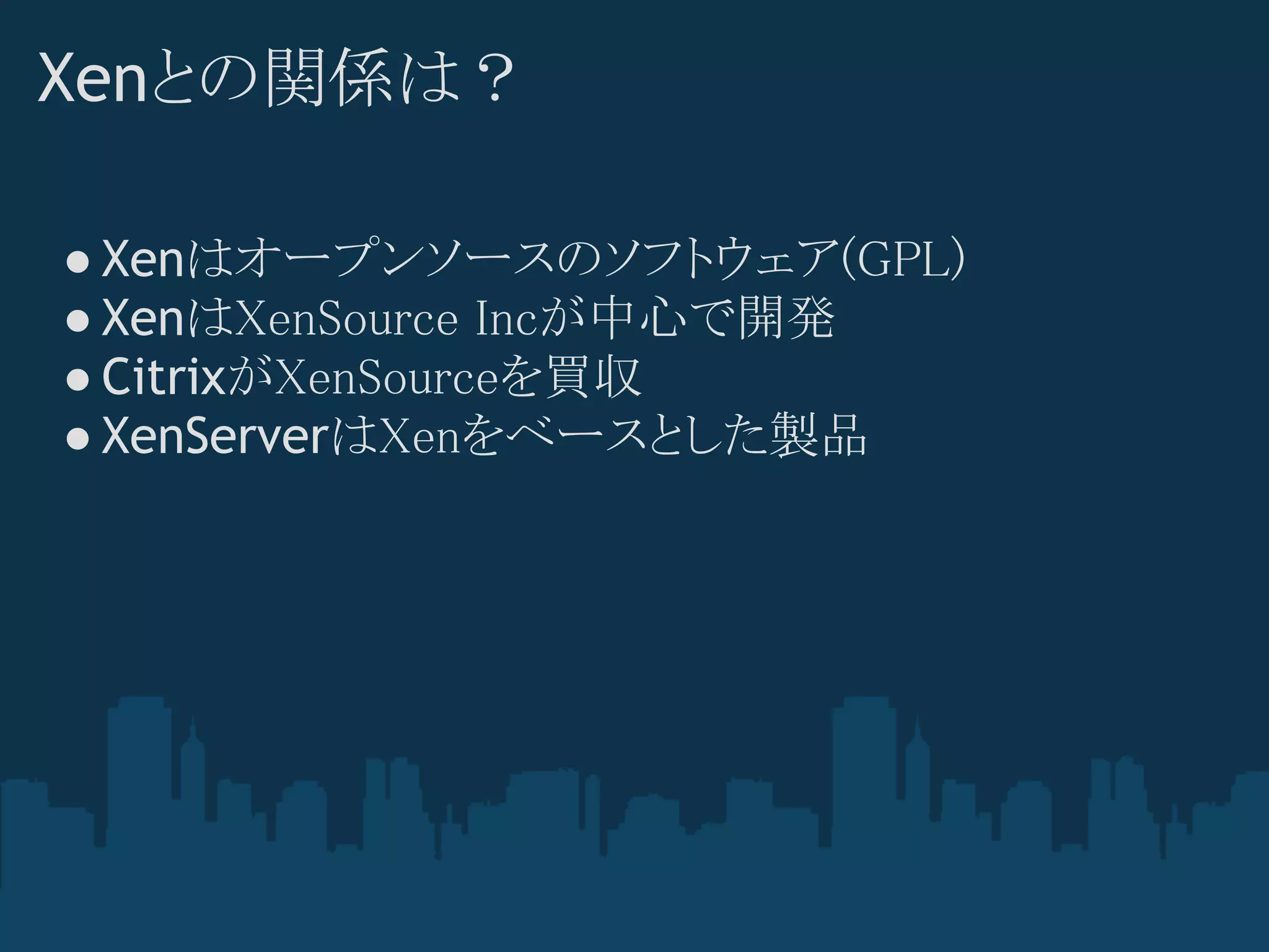 Xenとの関係は？

● Xenはオープンソースのソフトウェア(GPL)
● XenはXenSource Incが中心で開発
● CitrixがXenSourceを買収
● XenServerはXenをベースとした製品
 