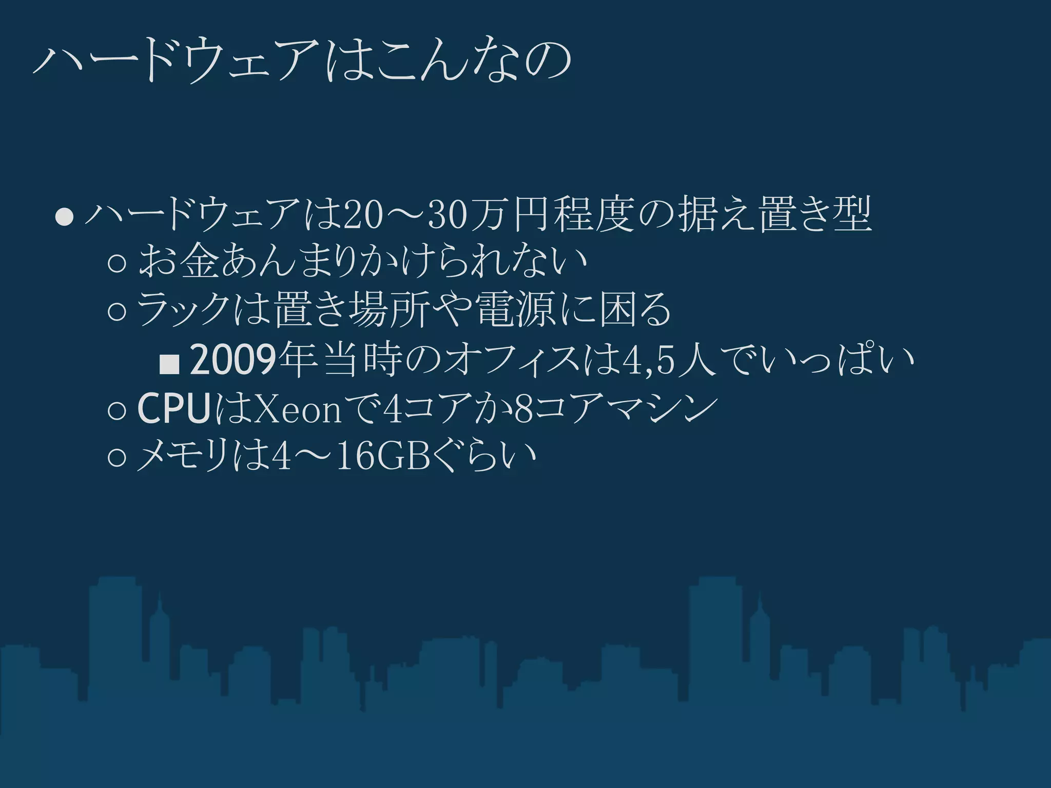 ハードウェアはこんなの

● ハードウェアは20～30万円程度の据え置き型
  ○ お金あんまりかけられない
  ○ ラックは置き場所や電源に困る
     ■ 2009年当時のオフィスは4,5人でいっぱい
  ○ CPUはXeonで4コアか8コアマシン
  ○ メモリは4～16GBぐらい
 