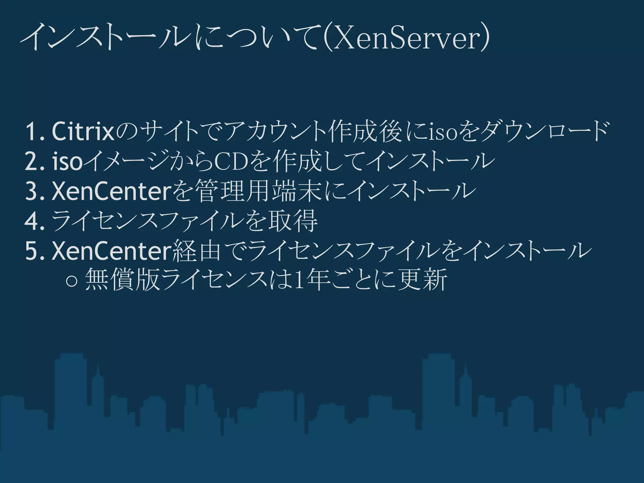 インストールについて(XenServer)

1. Citrixのサイトでアカウント作成後にisoをダウンロード
2. isoイメージからCDを作成してインストール
3. XenCenterを管理用端末にインストール
4. ライセンスファイルを取得
5. XenCenter経由でライセンスファイルをインストール
    ○ 無償版ライセンスは1年ごとに更新
 