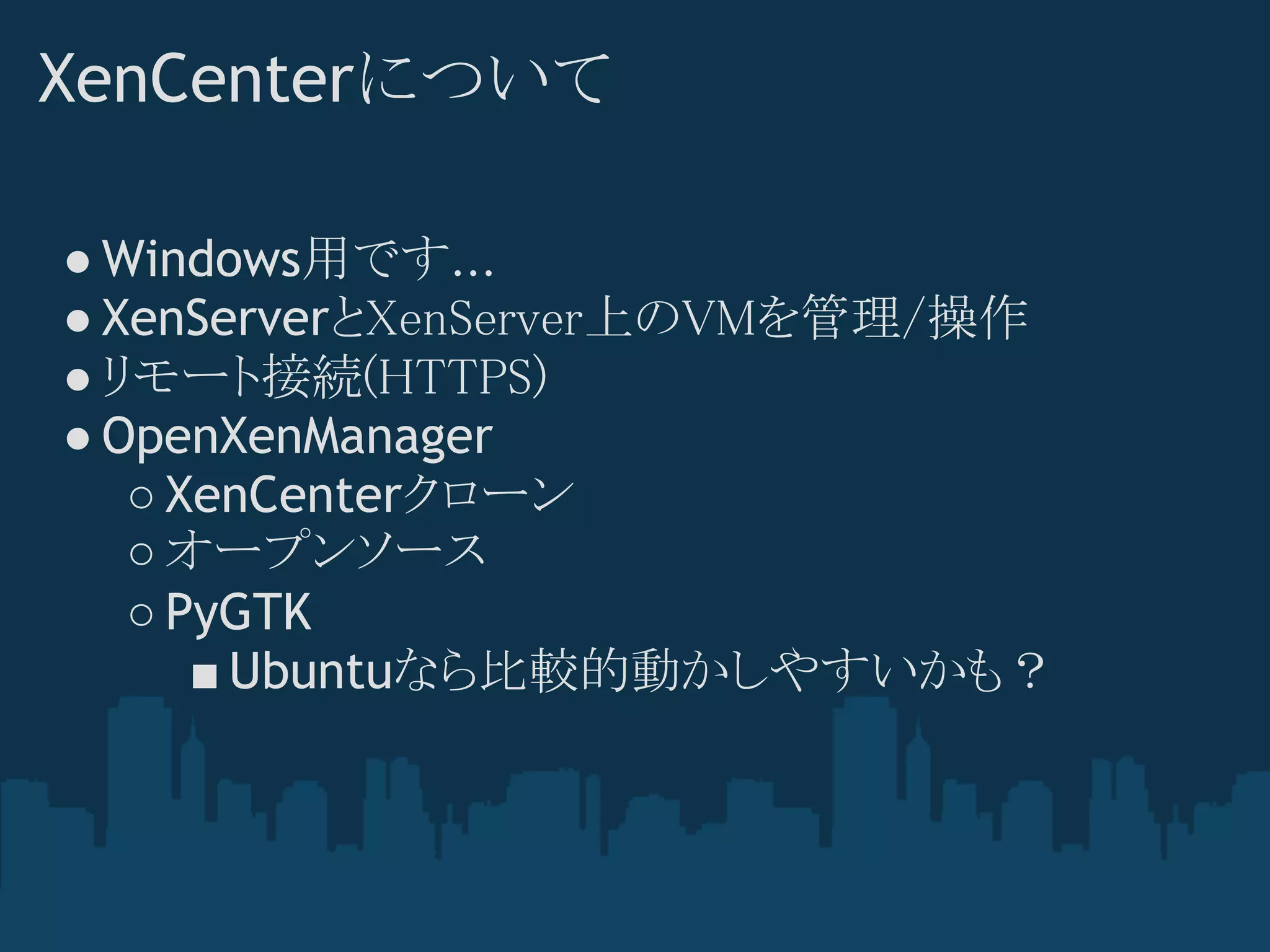 XenCenterについて

● Windows用です...
● XenServerとXenServer上のVMを管理/操作
● リモート接続(HTTPS)
● OpenXenManager
   ○ XenCenterクローン
   ○ オープンソース
   ○ PyGTK
      ■ Ubuntuなら比較的動かしやすいかも？
 