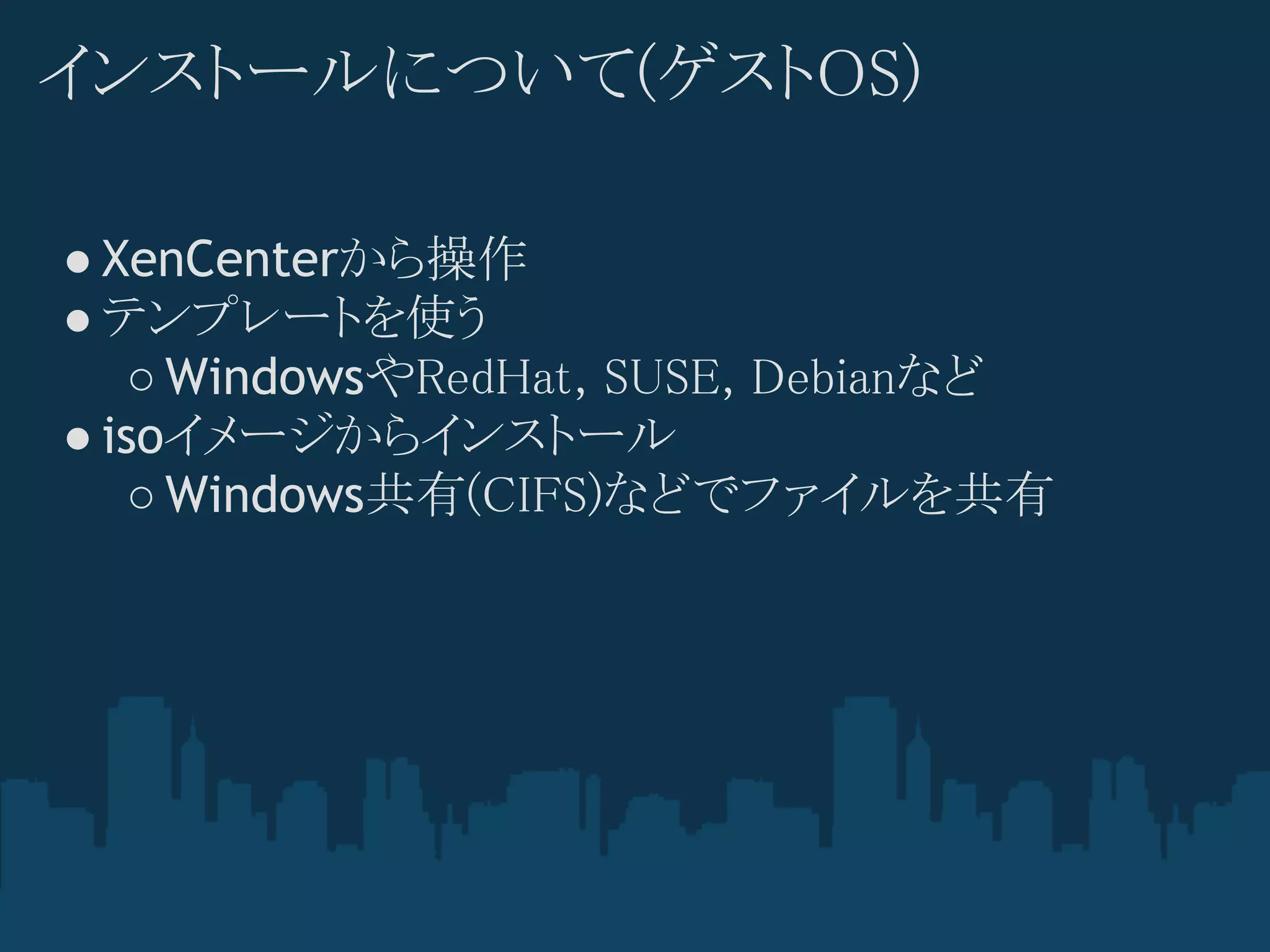 インストールについて(ゲストOS)

● XenCenterから操作
● テンプレートを使う
   ○ WindowsやRedHat, SUSE, Debianなど
● isoイメージからインストール
   ○ Windows共有(CIFS)などでファイルを共有
 