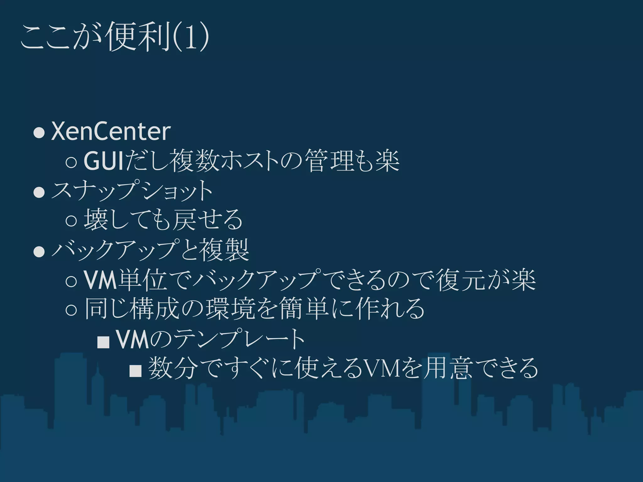 ここが便利(1)

● XenCenter
   ○ GUIだし複数ホストの管理も楽
● スナップショット
   ○ 壊しても戻せる
● バックアップと複製
   ○ VM単位でバックアップできるので復元が楽
   ○ 同じ構成の環境を簡単に作れる
      ■ VMのテンプレート
         ■ 数分ですぐに使えるVMを用意できる
 