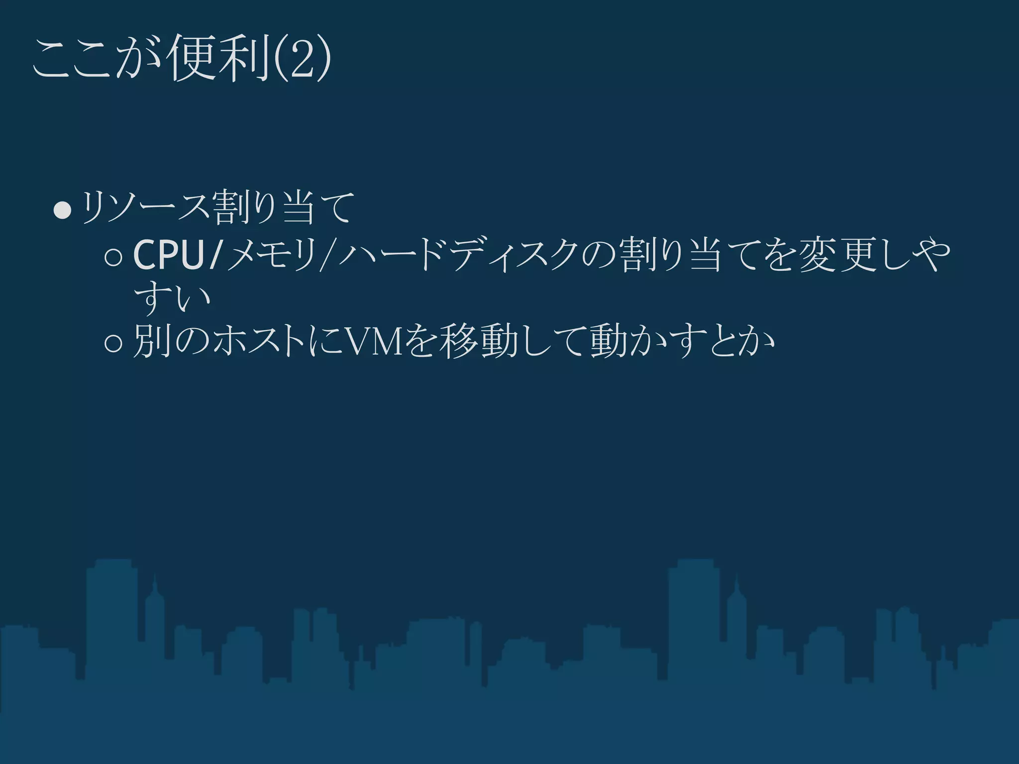 ここが便利(2)

● リソース割り当て
   ○ CPU/メモリ/ハードディスクの割り当てを変更しや
     すい
   ○ 別のホストにVMを移動して動かすとか
 