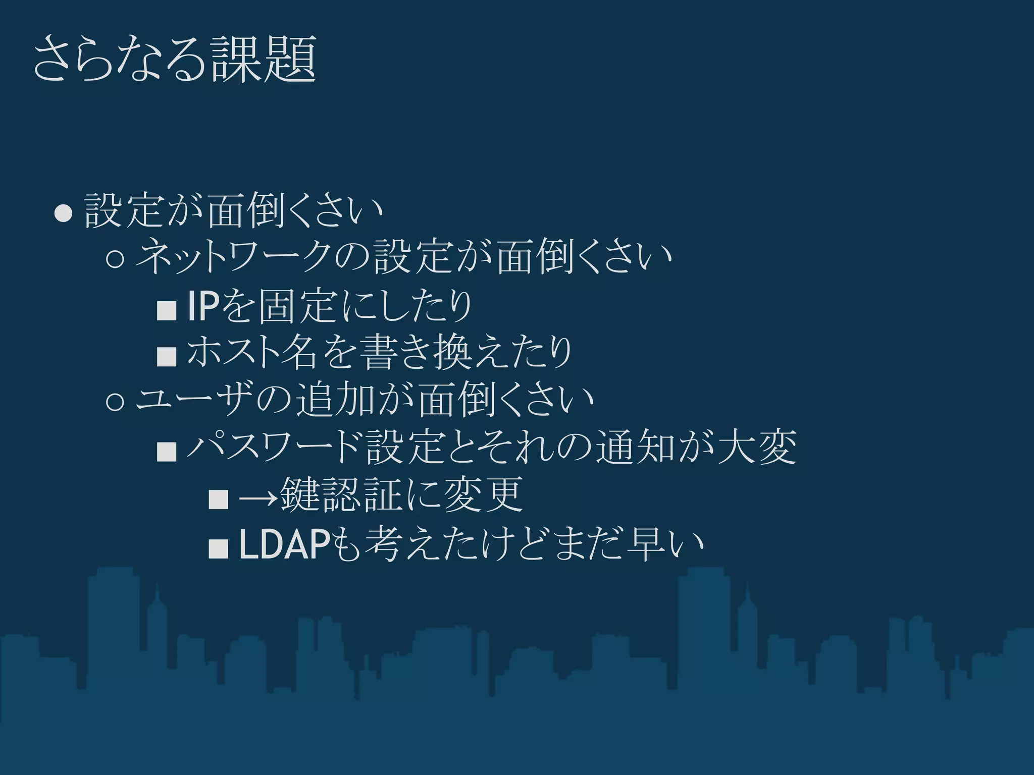 さらなる課題

● 設定が面倒くさい
  ○ ネットワークの設定が面倒くさい
     ■ IPを固定にしたり
     ■ ホスト名を書き換えたり
  ○ ユーザの追加が面倒くさい
     ■ パスワード設定とそれの通知が大変
        ■ →鍵認証に変更
        ■ LDAPも考えたけどまだ早い
 