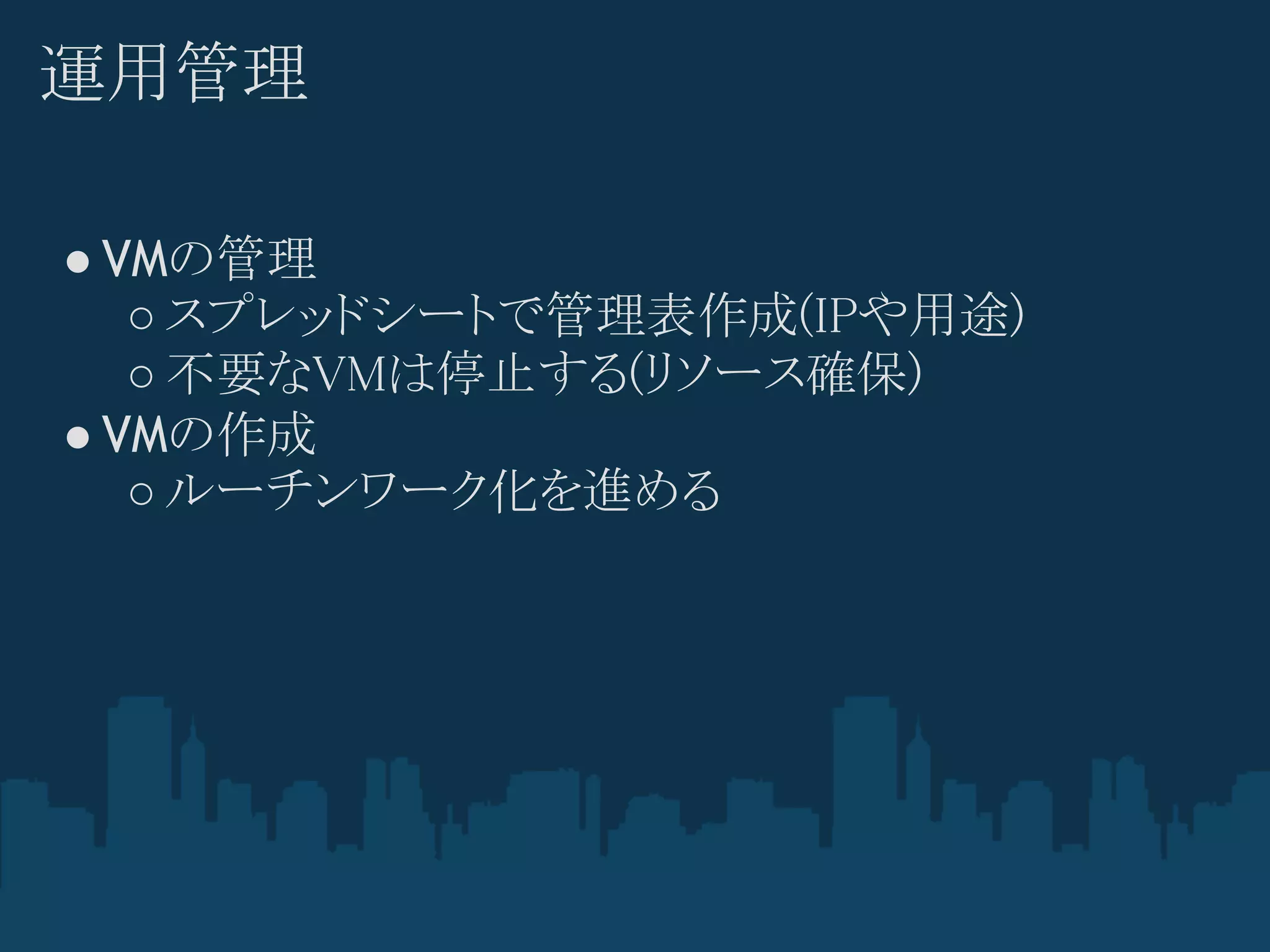 運用管理

● VMの管理
   ○ スプレッドシートで管理表作成(IPや用途)
   ○ 不要なVMは停止する(リソース確保)
● VMの作成
   ○ ルーチンワーク化を進める
 