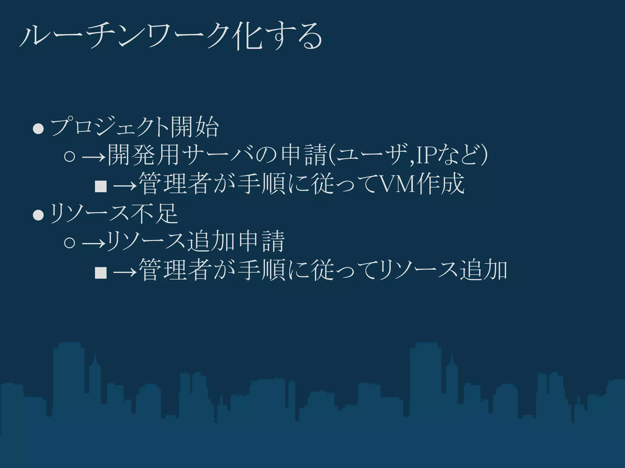 ルーチンワーク化する

● プロジェクト開始
   ○ →開発用サーバの申請(ユーザ,IPなど)
     ■ →管理者が手順に従ってVM作成
● リソース不足
   ○ →リソース追加申請
     ■ →管理者が手順に従ってリソース追加
 