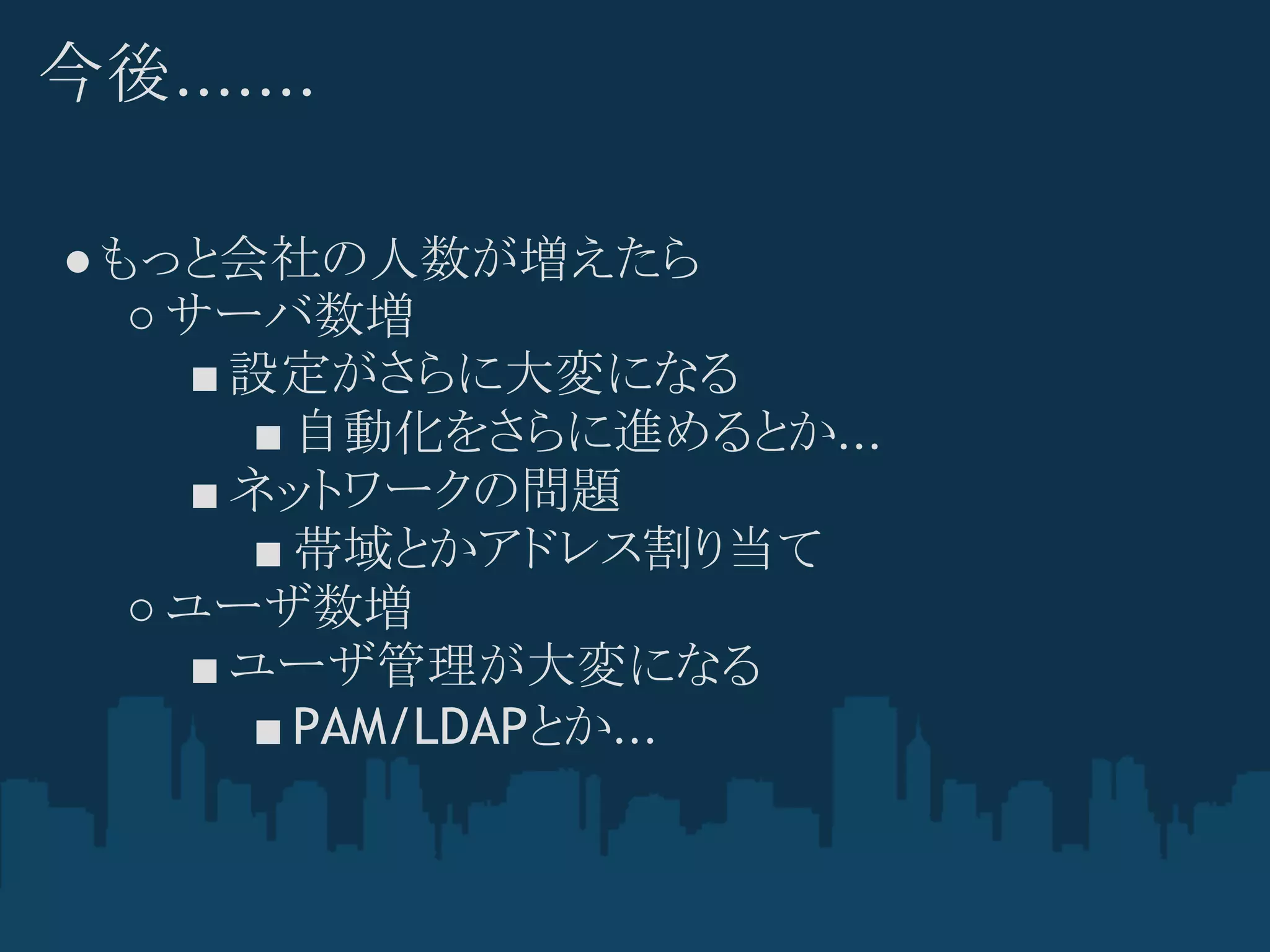 今後.......

● もっと会社の人数が増えたら
   ○ サーバ数増
      ■ 設定がさらに大変になる
         ■ 自動化をさらに進めるとか...
      ■ ネットワークの問題
         ■ 帯域とかアドレス割り当て
   ○ ユーザ数増
      ■ ユーザ管理が大変になる
         ■ PAM/LDAPとか...
 