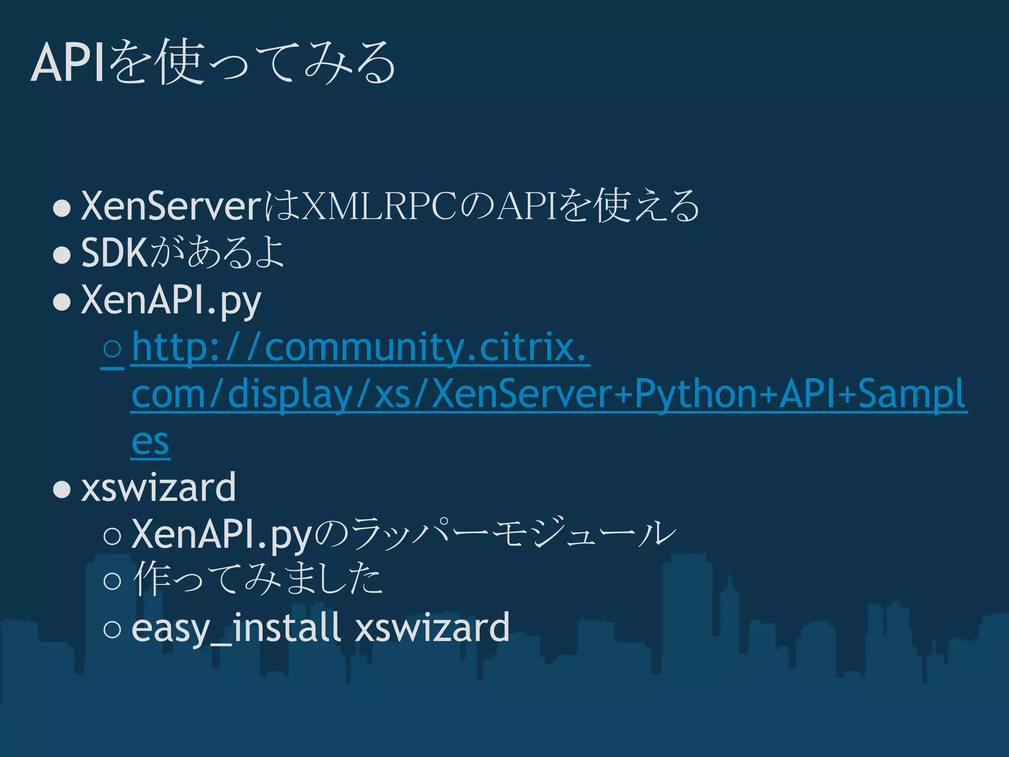 APIを使ってみる

● XenServerはXMLRPCのAPIを使える
● SDKがあるよ
● XenAPI.py
   ○ http://community.citrix.
     com/display/xs/XenServer+Python+API+Sampl
     es
● xswizard
   ○ XenAPI.pyのラッパーモジュール
   ○ 作ってみました
   ○ easy_install xswizard
 
