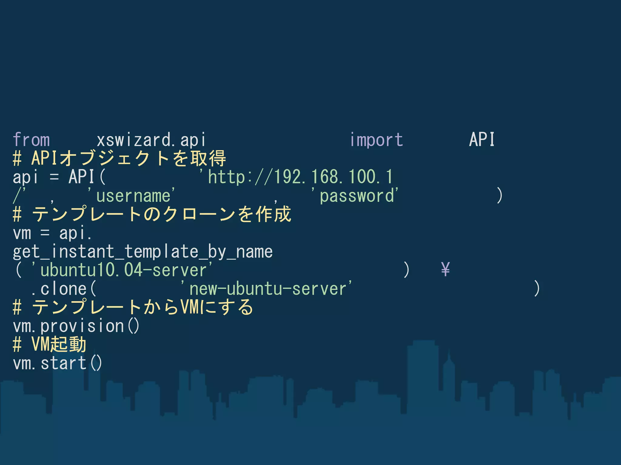 from      xswizard.api               import         API
# APIオブジェクトを取得
api = API(           'http://192.168.100.1
/' ,    'username'           ,   'password'            )
# テンプレートのクローンを作成
vm = api.
get_instant_template_by_name
( 'ubuntu10.04-server'                      )   ¥
  .clone(          'new-ubuntu-server'                     )
# テンプレートからVMにする
vm.provision()
# VM起動
vm.start()
 