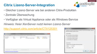 Advanced


Citrix Lizenz-Server-Integration
• Gleicher Lizenz-Server wie bei anderen Citrix-Produkten
• Zentrale Überwachung
• Verfügbar als Virtual Appliance oder als Windows-Service
Hinweis: freier XenServer nutzt keinen Lizenz-Server
http://support.citrix.com/article/CTX125301
 