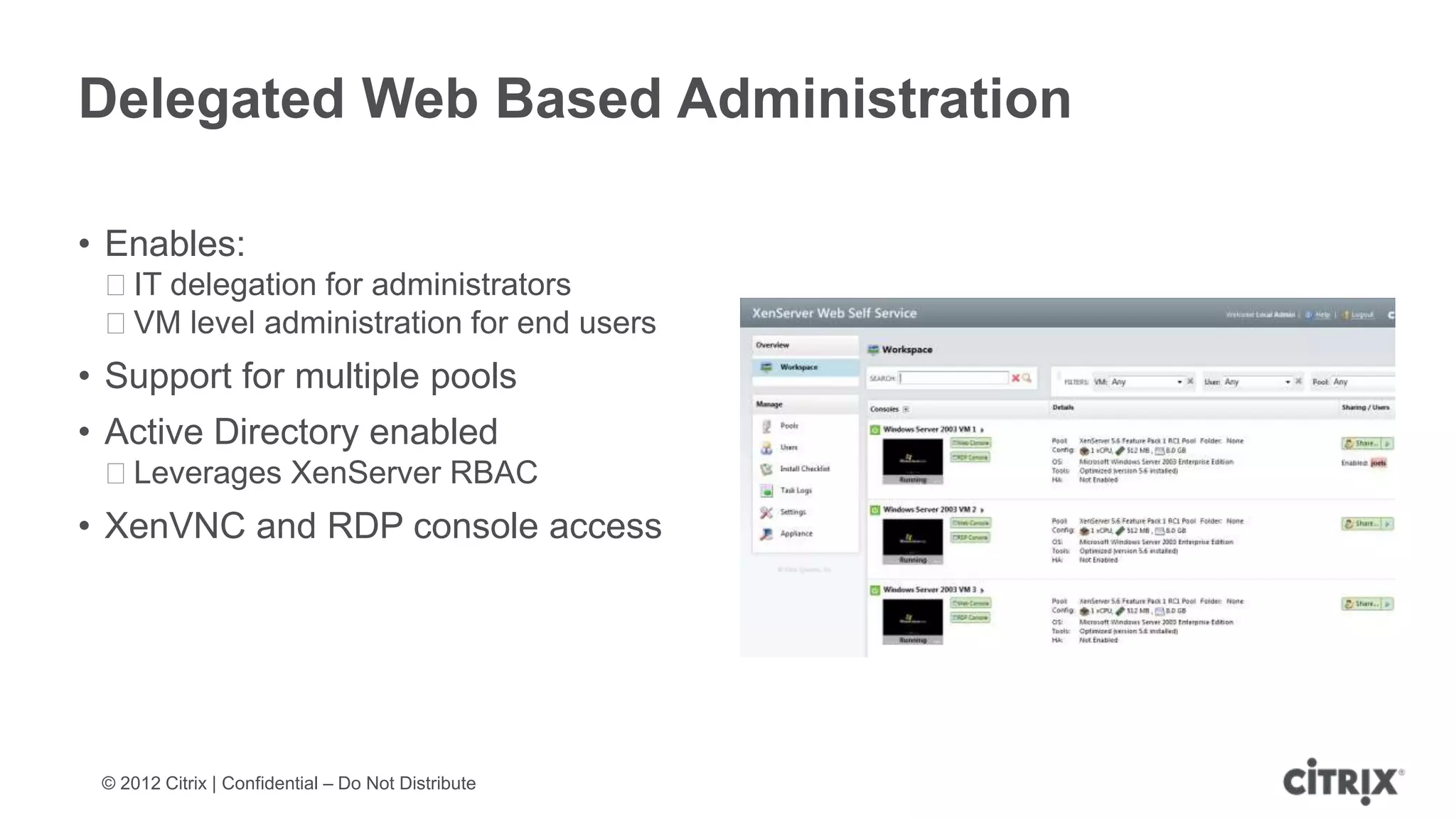 Delegated Web Based Administration

• Enables:
 ᵒIT delegation for administrators
 ᵒVM level administration for end users
• Support for multiple pools
• Active Directory enabled
 ᵒLeverages XenServer RBAC
• XenVNC and RDP console access




 © 2012 Citrix | Confidential – Do Not Distribute
 