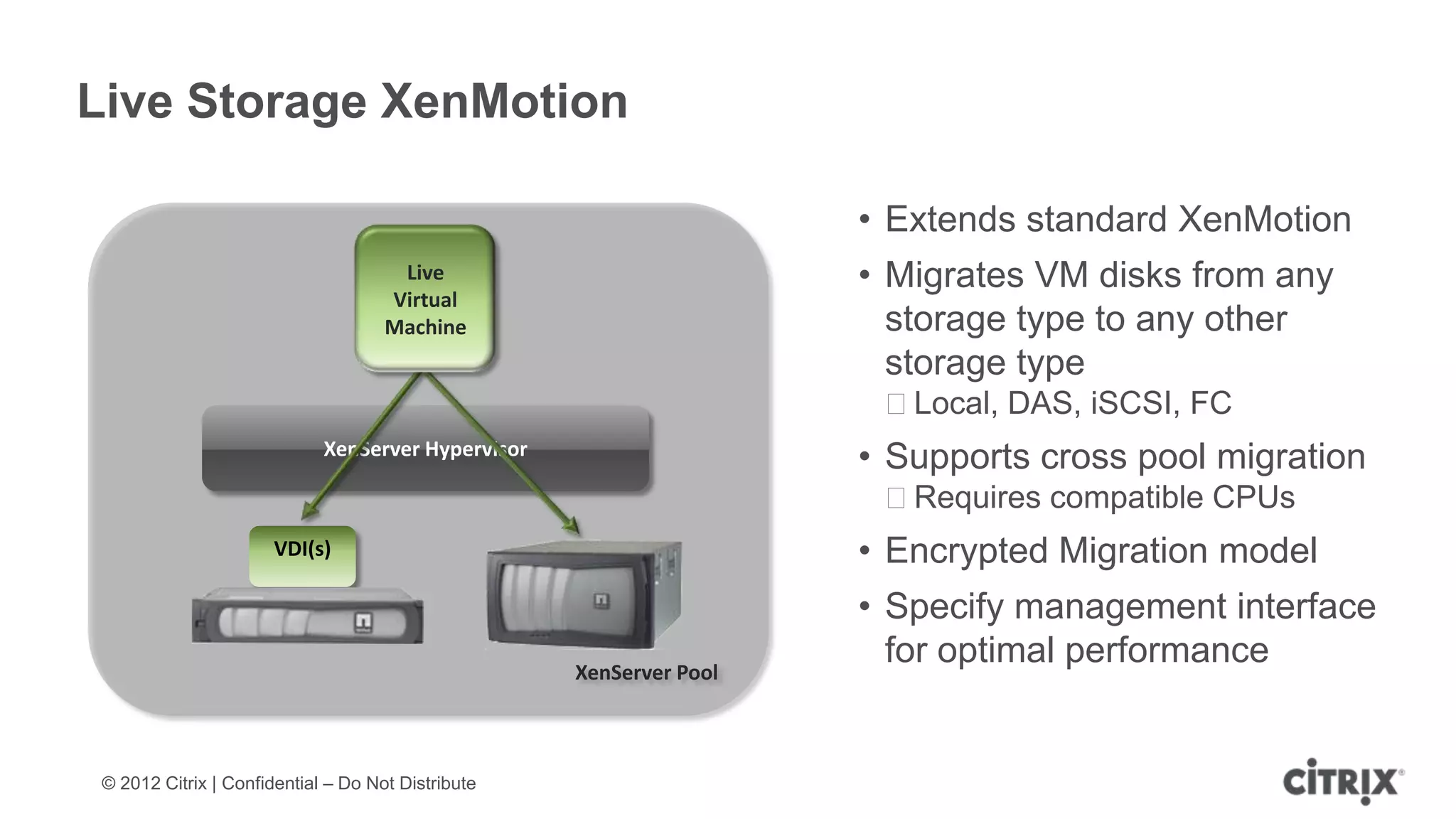 Live Storage XenMotion

                                                                     • Extends standard XenMotion
                                      Live                           • Migrates VM disks from any
                                     Virtual
                                     Machine                           storage type to any other
                                                                       storage type
                                                                      ᵒLocal, DAS, iSCSI, FC
                             XenServer Hypervisor
                                                                     • Supports cross pool migration
                                                                      ᵒRequires compatible CPUs
                       VDI(s)                                        • Encrypted Migration model
                                                                     • Specify management interface
                                                    XenServer Pool
                                                                       for optimal performance


 © 2012 Citrix | Confidential – Do Not Distribute
 