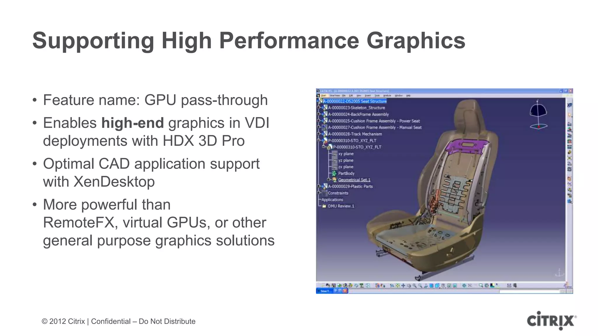Supporting High Performance Graphics

• Feature name: GPU pass-through
• Enables high-end graphics in VDI
  deployments with HDX 3D Pro
• Optimal CAD application support
  with XenDesktop
• More powerful than
  RemoteFX, virtual GPUs, or other
  general purpose graphics solutions




 © 2012 Citrix | Confidential – Do Not Distribute
 