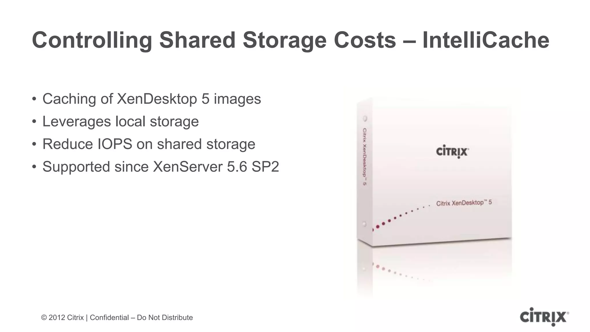 Controlling Shared Storage Costs – IntelliCache

• Caching of XenDesktop 5 images
• Leverages local storage
• Reduce IOPS on shared storage
• Supported since XenServer 5.6 SP2




 © 2012 Citrix | Confidential – Do Not Distribute
 