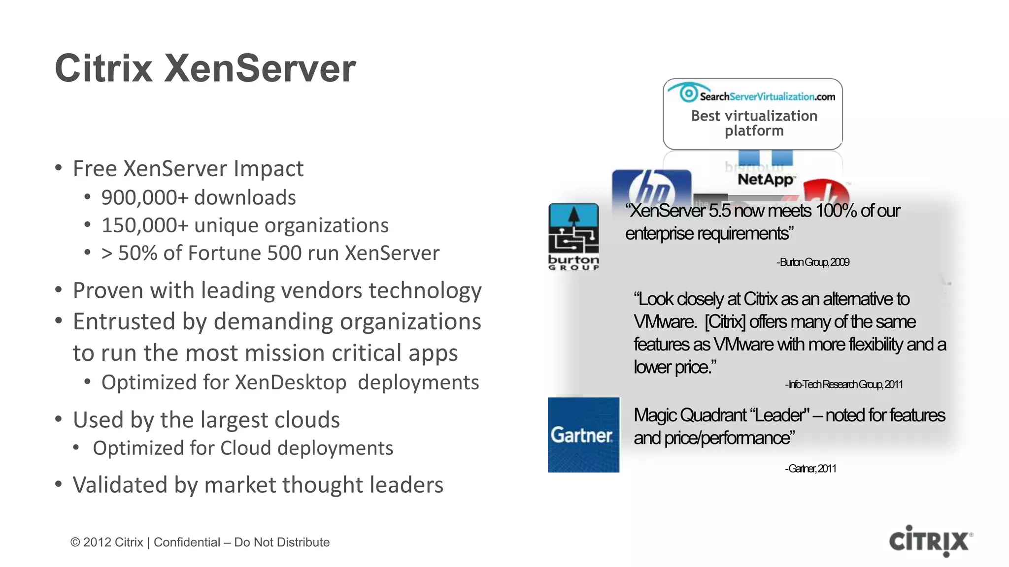 Citrix XenServer
                                                             Best virtualization
                                                                  platform

• Free XenServer Impact
   • 900,000+ downloads
                                                    “XenServer 5.5 now meets 100% of our
   • 150,000+ unique organizations                  enterprise requirements”
   • > 50% of Fortune 500 run XenServer                                  -BurtonGroup,2009

• Proven with leading vendors technology             “Look closely at Citrix as an alternative to
• Entrusted by demanding organizations               VMware. [Citrix] offers many of the same
                                                     features as VMware with more flexibility and a
  to run the most mission critical apps              lower price.”
   • Optimized for XenDesktop deployments                                  -Info-TechResearchGroup,2011


• Used by the largest clouds                         Magic Quadrant “Leader" – noted for features
                                                     and price/performance”
 • Optimized for Cloud deployments
                                                                           -Gartner,2011
• Validated by market thought leaders

 © 2012 Citrix | Confidential – Do Not Distribute
 