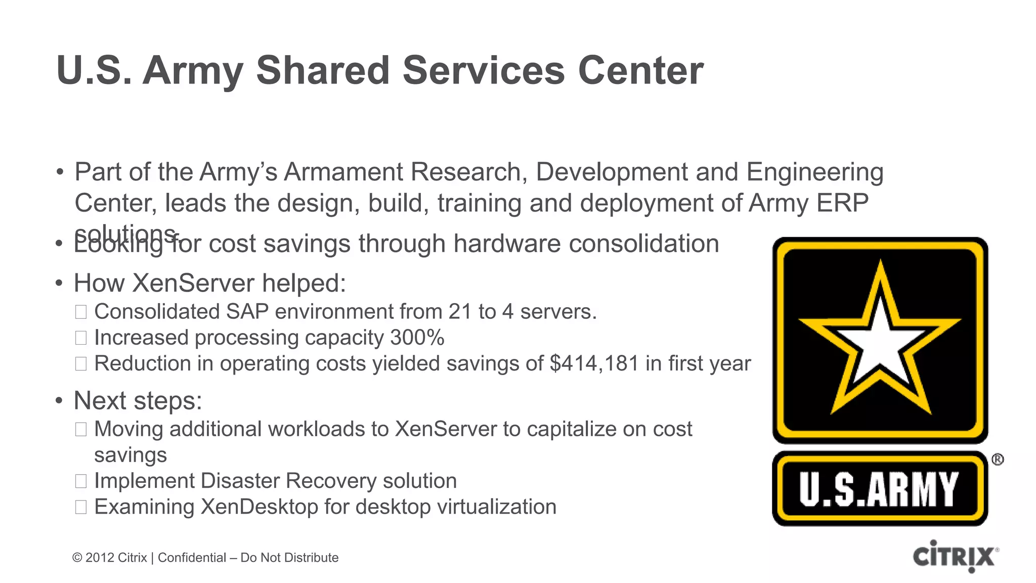 U.S. Army Shared Services Center

• Part of the Army’s Armament Research, Development and Engineering
  Center, leads the design, build, training and deployment of Army ERP
  solutions.
• Looking for cost savings through hardware consolidation
• How XenServer helped:
 ᵒConsolidated SAP environment from 21 to 4 servers.
 ᵒIncreased processing capacity 300%
 ᵒReduction in operating costs yielded savings of $414,181 in first year
• Next steps:
 ᵒMoving additional workloads to XenServer to capitalize on cost
  savings
 ᵒImplement Disaster Recovery solution
 ᵒExamining XenDesktop for desktop virtualization

 © 2012 Citrix | Confidential – Do Not Distribute
 