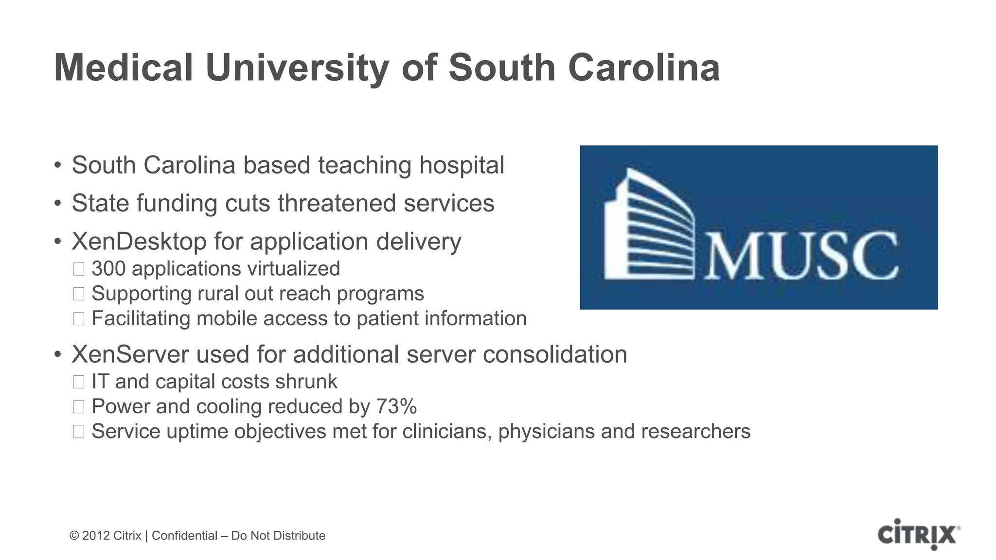 Medical University of South Carolina

• South Carolina based teaching hospital
• State funding cuts threatened services
• XenDesktop for application delivery
 ᵒ300 applications virtualized
 ᵒSupporting rural out reach programs
 ᵒFacilitating mobile access to patient information
• XenServer used for additional server consolidation
 ᵒIT and capital costs shrunk
 ᵒPower and cooling reduced by 73%
 ᵒService uptime objectives met for clinicians, physicians and researchers



 © 2012 Citrix | Confidential – Do Not Distribute
 