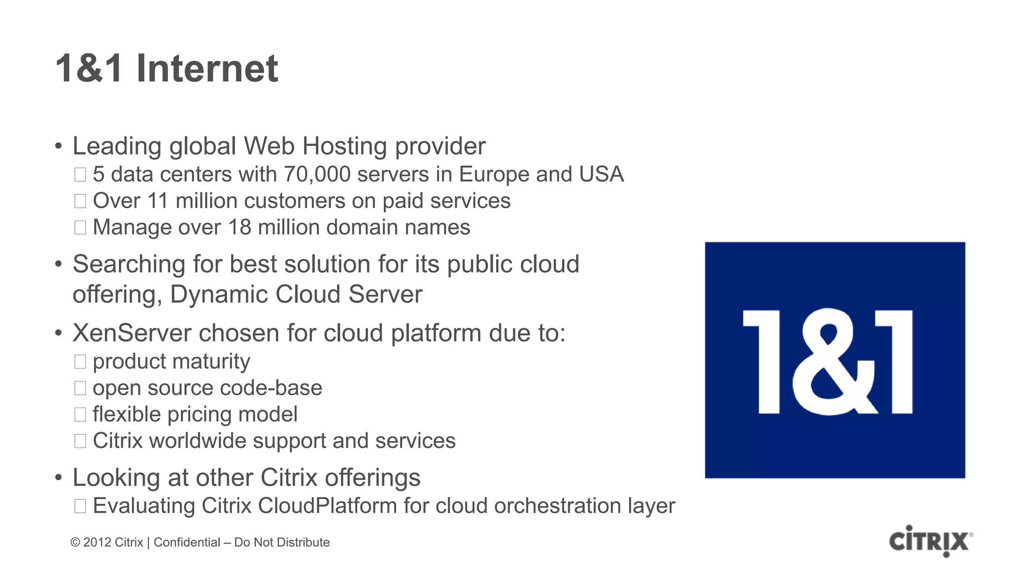 1&1 Internet
• Leading global Web Hosting provider
 ᵒ5 data centers with 70,000 servers in Europe and USA
 ᵒOver 11 million customers on paid services
 ᵒManage over 18 million domain names
• Searching for best solution for its public cloud
  offering, Dynamic Cloud Server
• XenServer chosen for cloud platform due to:
 ᵒproduct maturity
 ᵒopen source code-base
 ᵒflexible pricing model
 ᵒCitrix worldwide support and services
• Looking at other Citrix offerings
 ᵒEvaluating Citrix CloudPlatform for cloud orchestration layer
 © 2012 Citrix | Confidential – Do Not Distribute
 