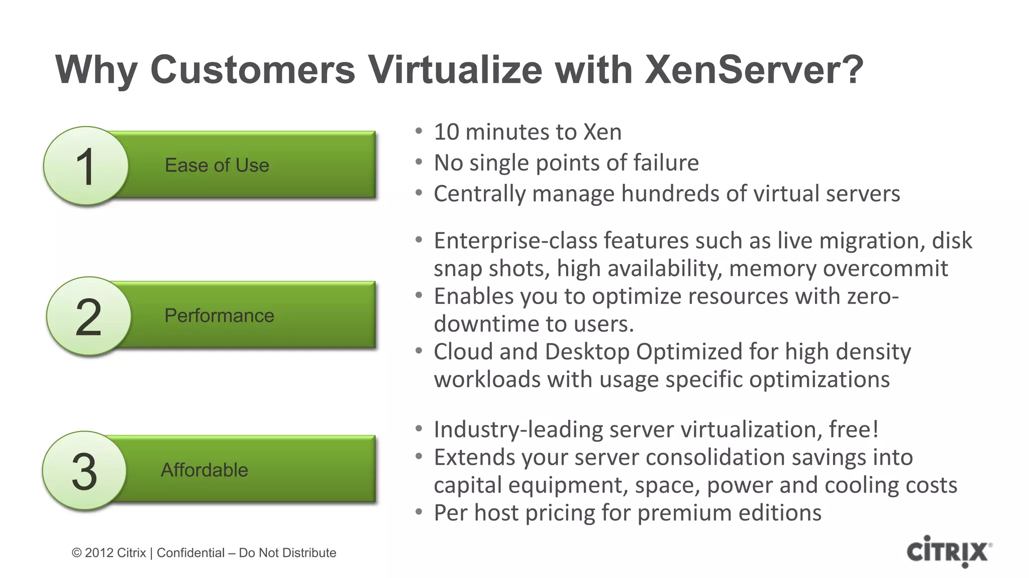 Why Customers Virtualize with XenServer?
                                                   • 10 minutes to Xen
                                                   • No single points of failure
1               Ease of Use
                                                   • Centrally manage hundreds of virtual servers
                                                   • Enterprise-class features such as live migration, disk
                                                     snap shots, high availability, memory overcommit
                                                   • Enables you to optimize resources with zero-
2               Performance                          downtime to users.
                                                   • Cloud and Desktop Optimized for high density
                                                     workloads with usage specific optimizations
                                                   • Industry-leading server virtualization, free!
                                                   • Extends your server consolidation savings into
3               Affordable
                                                     capital equipment, space, power and cooling costs
                                                   • Per host pricing for premium editions
© 2012 Citrix | Confidential – Do Not Distribute
 