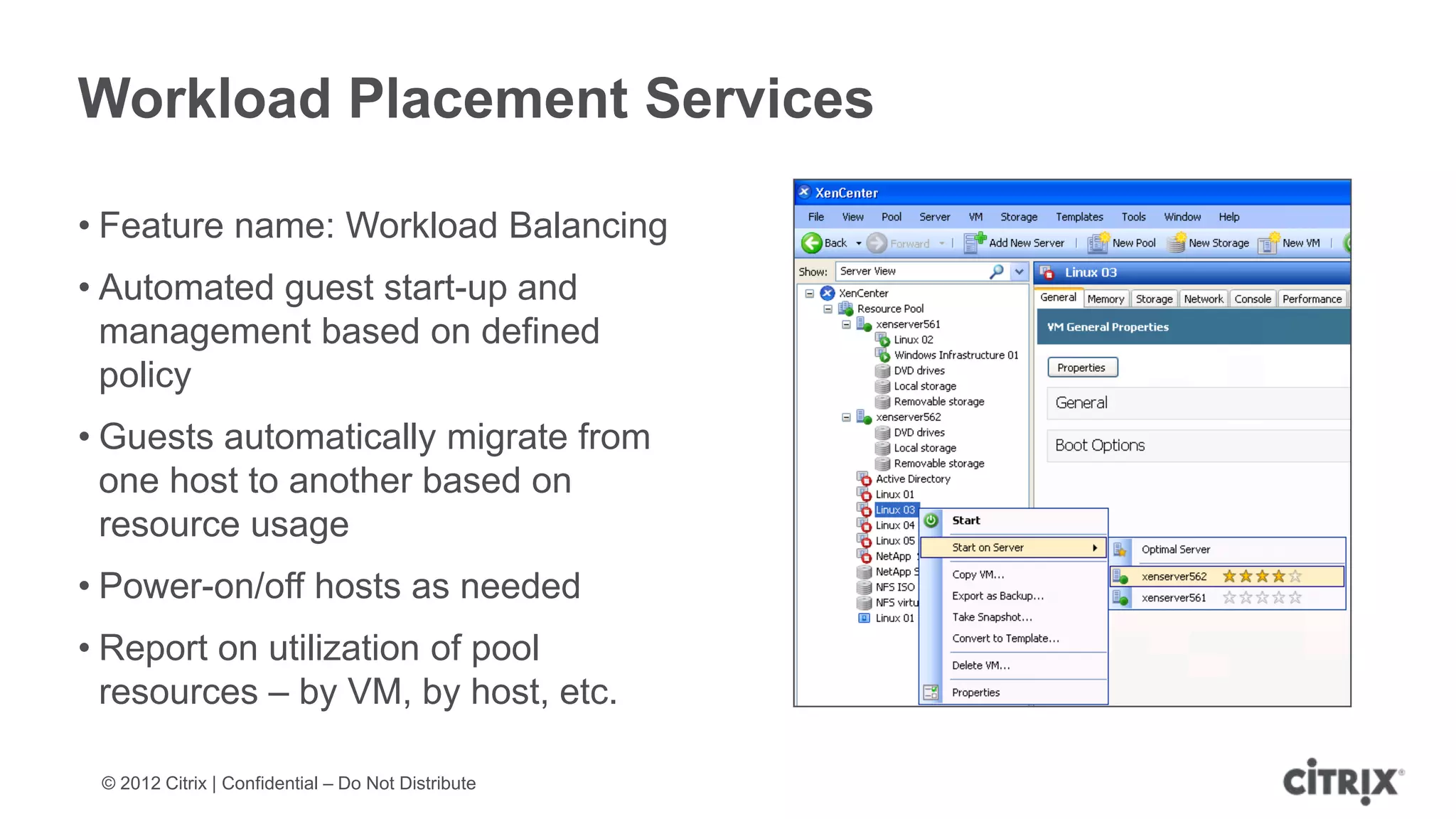Workload Placement Services

• Feature name: Workload Balancing
• Automated guest start-up and
  management based on defined
  policy
• Guests automatically migrate from
  one host to another based on
  resource usage
• Power-on/off hosts as needed
• Report on utilization of pool
  resources – by VM, by host, etc.

 © 2012 Citrix | Confidential – Do Not Distribute
 