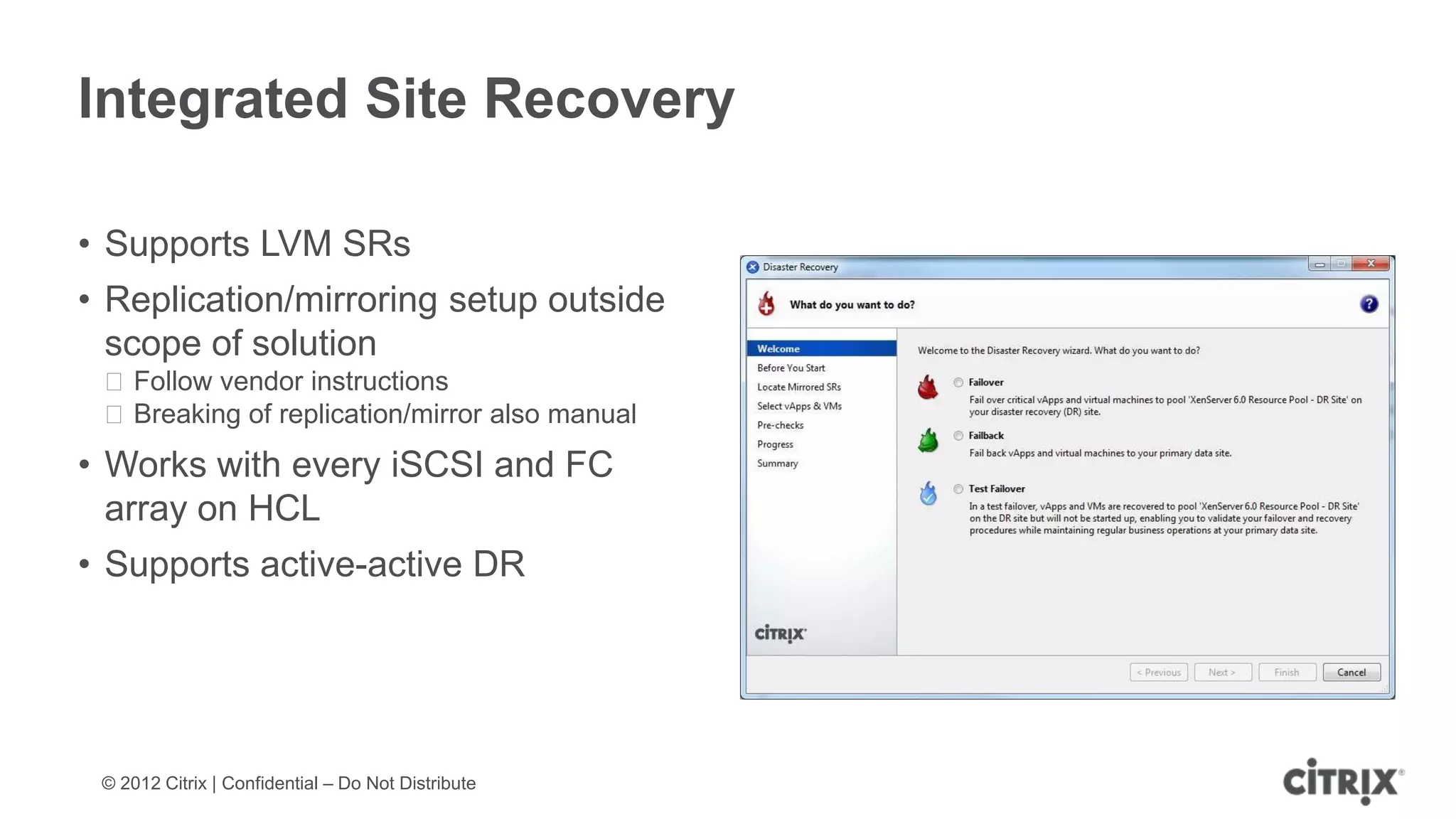 Integrated Site Recovery

• Supports LVM SRs
• Replication/mirroring setup outside
  scope of solution
 ᵒFollow vendor instructions
 ᵒBreaking of replication/mirror also manual
• Works with every iSCSI and FC
  array on HCL
• Supports active-active DR




 © 2012 Citrix | Confidential – Do Not Distribute
 