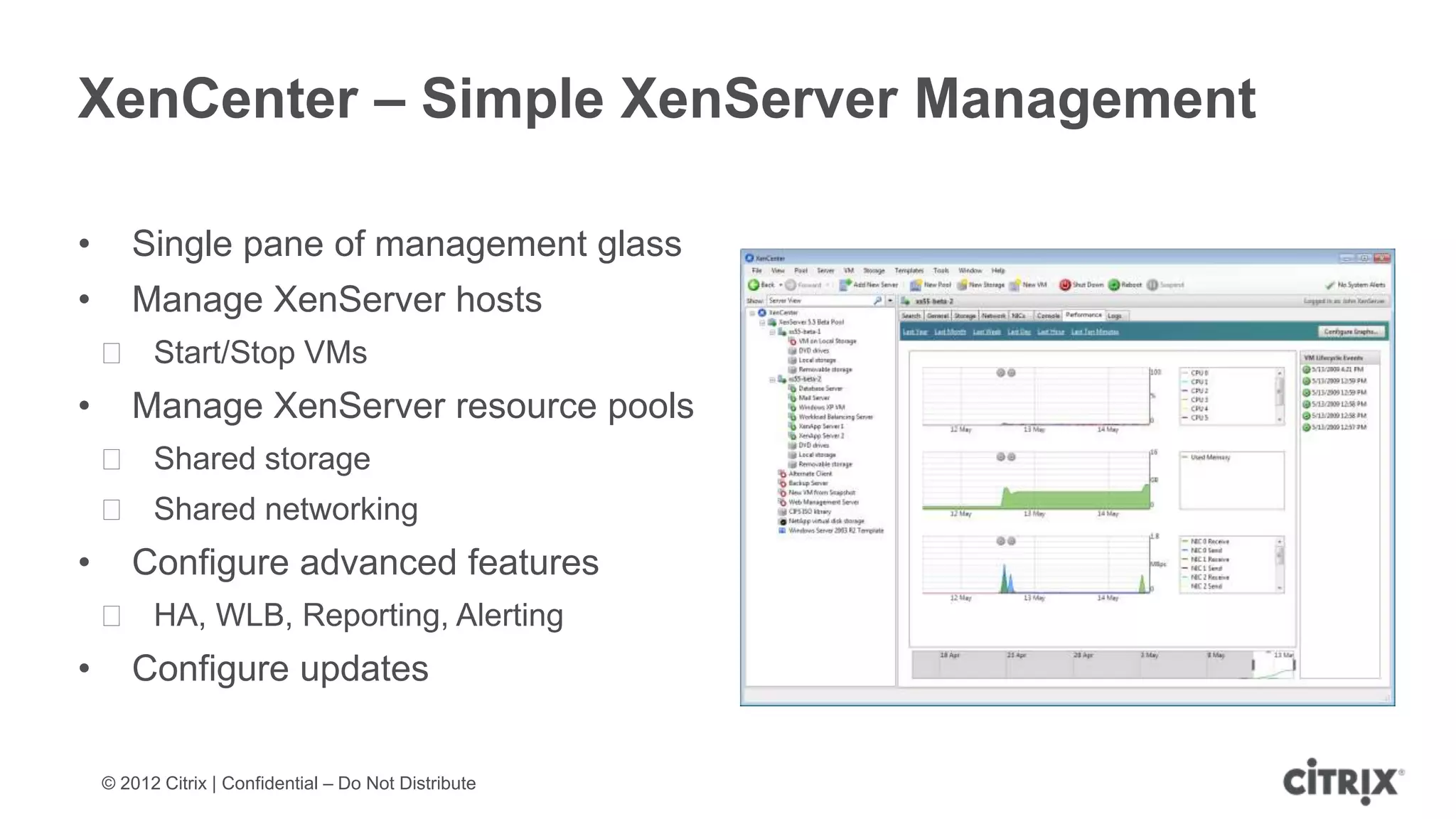 XenCenter – Simple XenServer Management

•      Single pane of management glass
•      Manage XenServer hosts
    ᵒ Start/Stop VMs
•      Manage XenServer resource pools
    ᵒ Shared storage
    ᵒ Shared networking
•      Configure advanced features
    ᵒ HA, WLB, Reporting, Alerting
•      Configure updates

    © 2012 Citrix | Confidential – Do Not Distribute
 