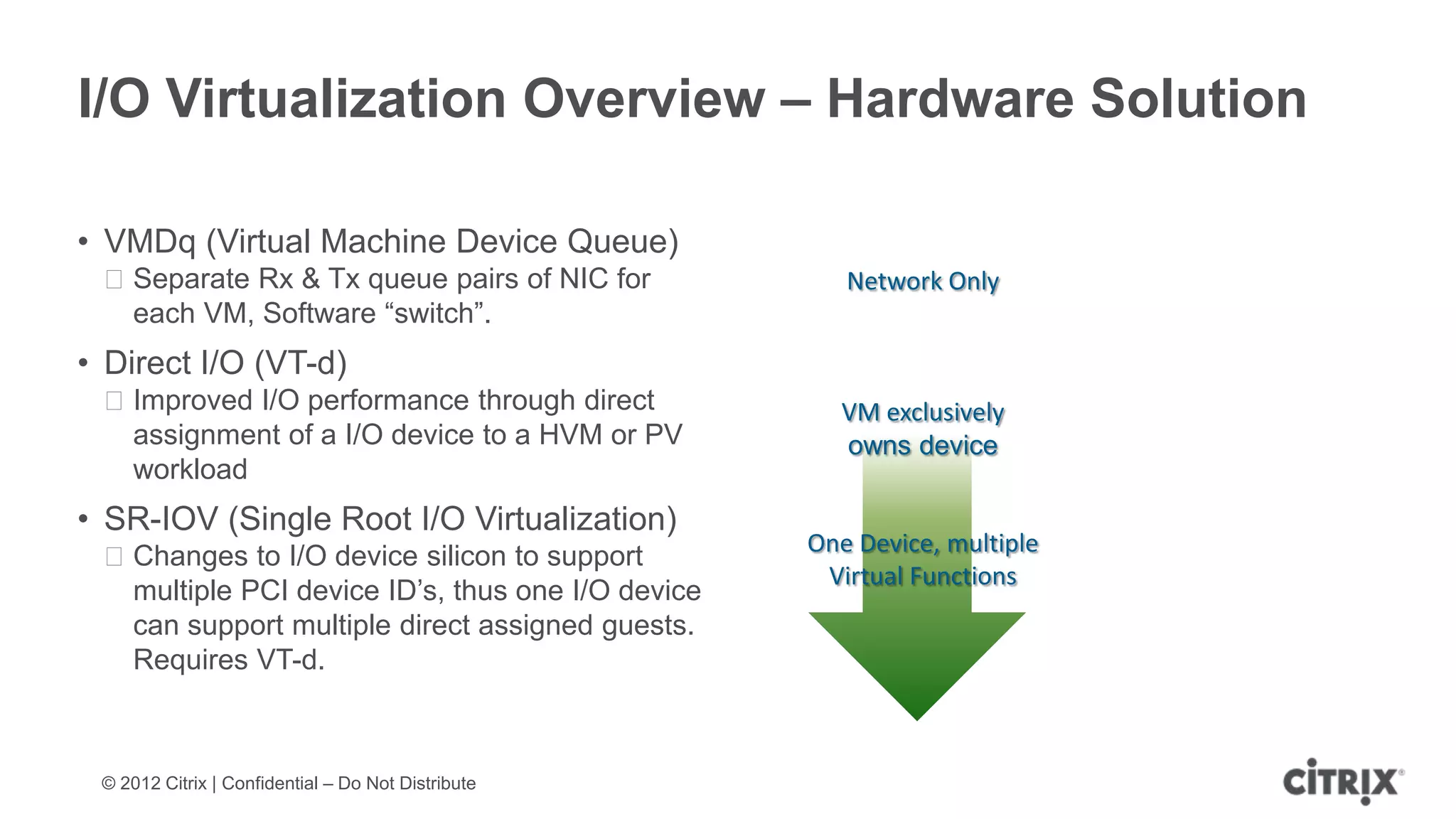 I/O Virtualization Overview – Hardware Solution

• VMDq (Virtual Machine Device Queue)
 ᵒSeparate Rx & Tx queue pairs of NIC for              Network Only
  each VM, Software “switch”.
• Direct I/O (VT-d)
 ᵒImproved I/O performance through direct             VM exclusively
  assignment of a I/O device to a HVM or PV           owns device
  workload
• SR-IOV (Single Root I/O Virtualization)
                                                    One Device, multiple
 ᵒChanges to I/O device silicon to support
                                                     Virtual Functions
  multiple PCI device ID’s, thus one I/O device
  can support multiple direct assigned guests.
  Requires VT-d.



 © 2012 Citrix | Confidential – Do Not Distribute
 
