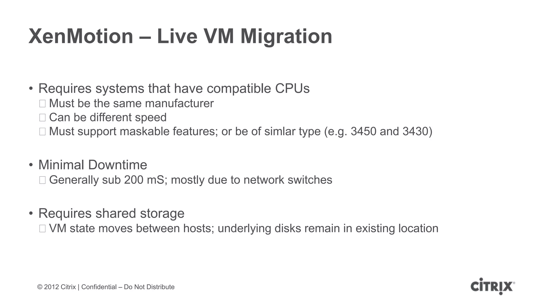 XenMotion – Live VM Migration

• Requires systems that have compatible CPUs
 ᵒMust be the same manufacturer
 ᵒCan be different speed
 ᵒMust support maskable features; or be of simlar type (e.g. 3450 and 3430)

• Minimal Downtime
 ᵒGenerally sub 200 mS; mostly due to network switches

• Requires shared storage
 ᵒVM state moves between hosts; underlying disks remain in existing location



 © 2012 Citrix | Confidential – Do Not Distribute
 