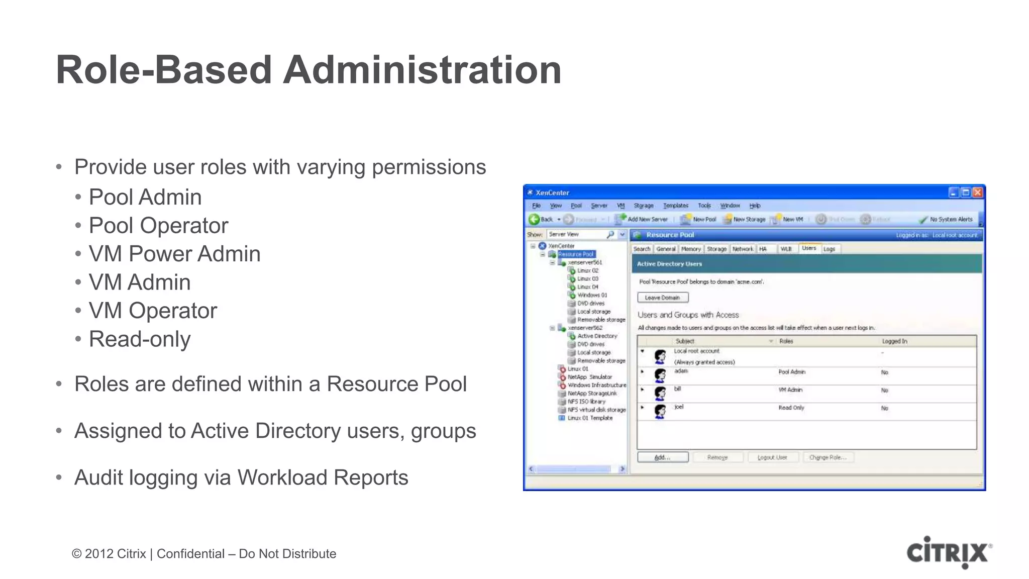 Role-Based Administration

• Provide user roles with varying permissions
  • Pool Admin
  • Pool Operator
  • VM Power Admin
  • VM Admin
  • VM Operator
  • Read-only
• Roles are defined within a Resource Pool

• Assigned to Active Directory users, groups

• Audit logging via Workload Reports


 © 2012 Citrix | Confidential – Do Not Distribute
 